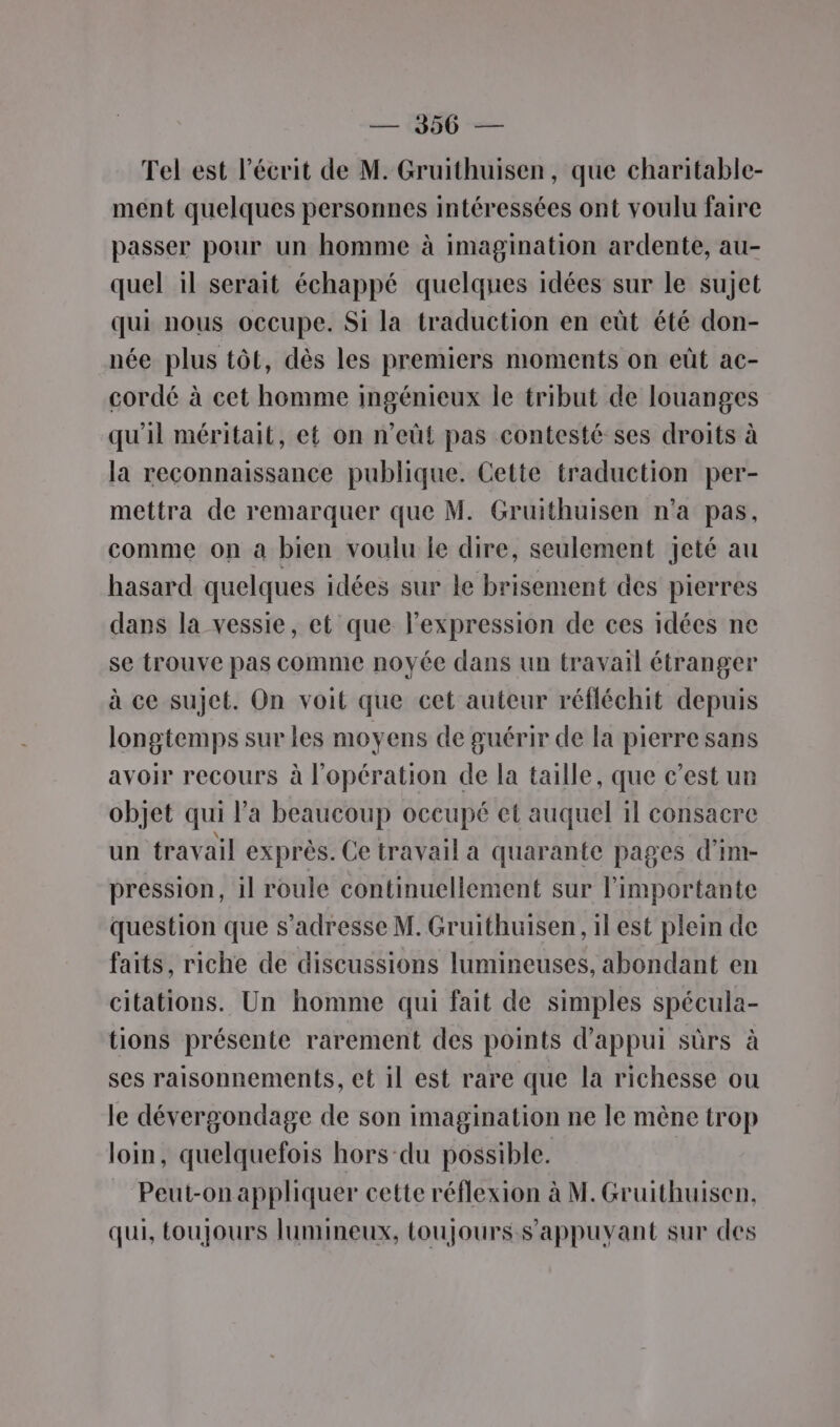 — 966 — Tel est l'écrit de M. Gruithuisen, que charitable- mént quelques personnes intéressées ont voulu faire passer pour un homme à imagination ardente, au- quel il serait échappé quelques idées sur le sujet qui nous occupe. Si la traduction en eût été don- née plus tôt, dès les premiers moments on eût ac- cordé à cet homme ingénieux le tribut de louanges qu'il méritait, et on n’eüt pas contesté ses droits à la reconnaissance publique. Cette traduction per- mettra de remarquer que M. Gruithuisen n’a pas, comme on à bien vouiu le dire, seulement jeté au hasard quelques idées sur le brisement des pierres dans la vessie, et que l'expression de ces idées ne se trouve pas comme noyée dans un travail étranger à ce sujet. On voit que cet auteur réfléchit depuis longtemps sur les moyens de guérir de la pierre sans avoir recours à l'opération de la taille, que c’est ur objet qui l'a beaucoup occupé et auquel il consacre un travail exprès. Ce travail a quarante pages d’im- pression, il roule continuellement sur l’importante question que s'adresse M. Gruithuisen , ilest plein de faits, riche de discussions lumineuses, abondant en citations. Un homme qui fait de simples spécula- tions présente rarement des points d'appui sûrs à ses raisonnements, et il est rare que la richesse ou le dévergondage de son imagination ne le mène trop loin, quelquefois hors-du possible. Peut-on appliquer cette réflexion à M. Gruithuisen, qui, toujours lumineux, toujours s’'appuvant sur des