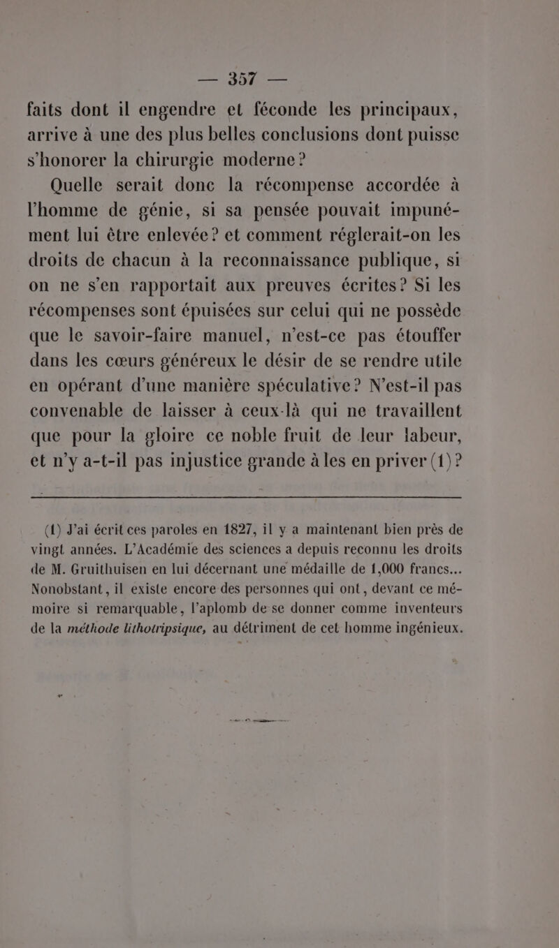 faits dont il engendre et féconde les principaux, arrive à une des plus belles conclusions dont puisse s’honorer la chirurgie moderne ? | Quelle serait donc la récompense accordée à l’homme de génie, si sa pensée pouvait impuné- ment lui être enlevée? et comment réglerait-on les droits de chacun à la reconnaissance publique, si on ne s’en rapportait aux preuves écrites ? Si les récompenses sont épuisées sur celui qui ne possède que le savoir-faire manuel, n'est-ce pas étouffer dans les cœurs généreux le désir de se rendre utile en opérant d'une manière spéculative? N’est-il pas convenable de laisser à ceux-là qui ne travaillent que pour la gloire ce noble fruit de leur fabeur, et n’y a-t-il pas injustice grande à les en priver (1)? (4) J'ai écrit ces paroles en 1827, il y a maintenant bien près de vingt années. L'Académie des sciences a depuis reconnu les droits de M. Gruithuisen en lui décernant une médaille de 1,000 francs. Nonobstant, il existe encore des personnes qui ont, devant ce mé- moire si remarquable, l’aplomb de se donner comme inventeurs de la méthode lithotripsique, au détriment de cet homme ingénieux.