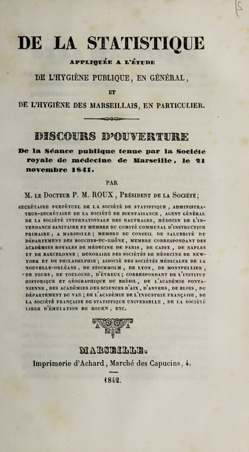 DE LA. STATISTIQUE APPLIQUÉE A L’KTPDE DE L’HYGIÈNE PUBLIQUE, EN GÉNÉRAL, ET DE L’HYGIÈNE DES MARSEILLAIS, EN PARTICULIER. DISCOURS D’OUVERTURE De la Séance publique tenue par la Société royale «2c médecine de Marseille » le 91 novembre 1841. PAR M. le Docteur P. M. ROUX, Président de la Société; SECRÉTAIRE PERPÉTUEL DE LA SOCIÉTÉ DE STATISTIQUE , ADMINISTRA¬ TEUR-SECRETAIRE DE LA SOCIÉTÉ DE RIENFAISANCE , AGENT GÉNÉRAL DE LA SOCIÉTÉ INTERNATIONALE DES NAUFRAGES, MEDECIN DE l’iN- TENDANCE SANITAIRE ET MEMBRE DU COMITE COMMUNAL D’INSTRUCTION PRIMAIRE , A MARSEILLE ; MEMBRE DU CONSEIL DE SALUBRITÉ DU DÉPARTEMENT DES BOUCIIES-DU-RUÔNE , MEMRRE CORRESPONDANT DES ACADÉMIES ROYALES DE MÉDECINE DR PARIS , DE CADIX , DE NAPLES ET DE BARCELONNE ; FIONORAIRE DES SOCIÉTÉS DE MÉDECINE DE NEW- YORK ET DE PHILADELPHIE; ASSOCIÉ DES SOCIÉTÉS MEDICALES DE LA NOUVELLE-ORLÉANS, DE STOCKHOLM, DE LYON, DE MONTPELLIER, -DE TOURS, DE TOULOUSE, d’ÉVREUX ; CORRESPONDANT DE L’iNSTITUT HISTORIQUE ET GEOGRAPHIQUE DU BRÉSIL, DE l’àCADÉMIE PONTA- NIENNE , DES ACADÉMIES DES SCIENCES d’aIX , d’aNVERS , DE BLOIS , DU DÉPARTEMENT DU VAR ; DE L'ACADEMIE DE L’iNDUSTRIE FRANÇAISE , DK LA SOCIÉTÉ FRANÇAISE DE STATISTIQUE UNIVERSELLE , DE LA SOCIÉTÉ LIBRE D’ÉMULATION DE ROUEN , ETC. Imprimerie d’Achard, Marché des Capucins, 4. 1842