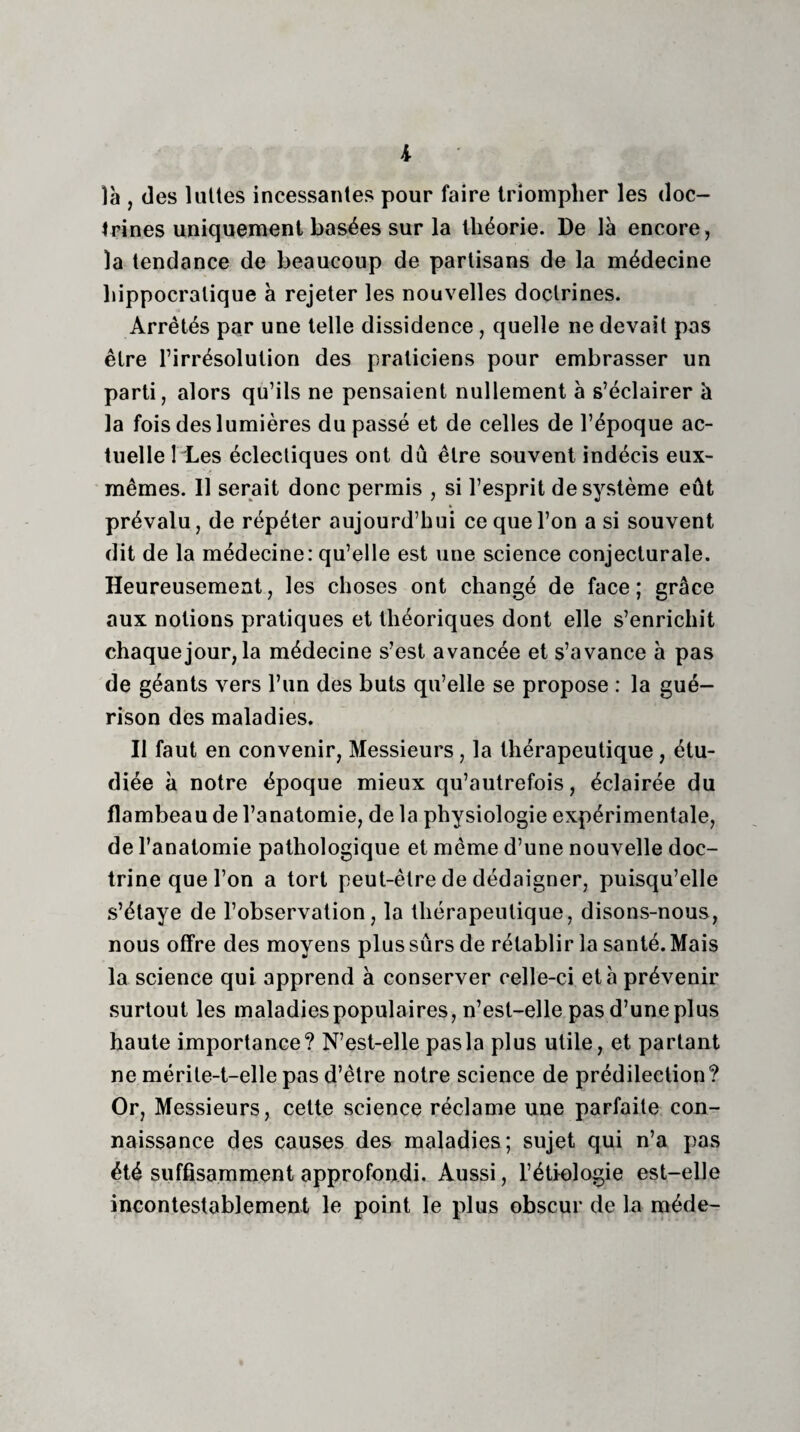 i là , des laites incessantes pour faire triompher les doc¬ trines uniquement basées sur la théorie. De là encore, la tendance de beaucoup de partisans de la médecine hippocratique à rejeter les nouvelles doctrines. Arrêtés par une telle dissidence, quelle ne devait pas être l’irrésolution des praticiens pour embrasser un parti, alors qu’ils ne pensaient nullement à s’éclairer à la fois des lumières dupasse et de celles de l’époque ac¬ tuelle 1 Les éclectiques ont dû être souvent indécis eux- mêmes. Il serait donc permis , si l’esprit de système eût prévalu, de répéter aujourd’hui ce que l’on a si souvent dit de la médecine: qu’elle est une science conjecturale. Heureusement, les choses ont changé de face; grâce aux notions pratiques et théoriques dont elle s’enrichit chaque jour, la médecine s’est avancée et s’avance à pas de géants vers l’un des buts qu’elle se propose : la gué¬ rison des maladies. Il faut en convenir, Messieurs, la thérapeutique, étu¬ diée à notre époque mieux qu’autrefois, éclairée du flambeau de l’anatomie, de la physiologie expérimentale, de l’anatomie pathologique et même d’une nouvelle doc¬ trine que l’on a tort peut-être de dédaigner, puisqu’elle s’étaye de l’observation, la thérapeutique, disons-nous, nous offre des moyens plus sûrs de rétablir la santé. Mais la science qui apprend à conserver celle-ci et à prévenir surtout les maladies populaires, n’est-elle pasd’uneplus haute importance? N’est-elle pasla plus utile, et partant ne mérile-t-elle pas d’être notre science de prédilection? Or, Messieurs, cette science réclame une parfaite con¬ naissance des causes des maladies; sujet qui n’a pas été suffisamment approfondi. Aussi, l’étiologie est-elle incontestablement le point le plus obscur de la raéde-