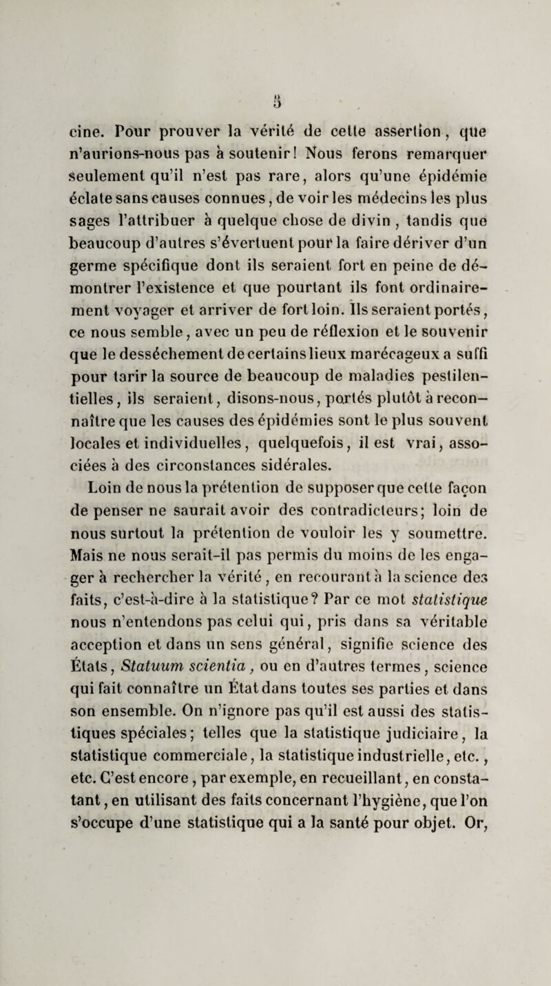 cine. Pour prouver la vérité de cette assertion, cpte n’aurions-nous pas à soutenir ! Nous ferons remarquer Seulement qu’il n’est pas rare, alors qu’une épidémie éclate sans causes connues, de voir les médecins les plus sages l’attribuer à quelque chose de divin , tandis que beaucoup d’autres s’évertuent pour la faire dériver d’un germe spécifique dont ils seraient fort en peine de dé¬ montrer l’existence et que pourtant ils font ordinaire¬ ment voyager et arriver de fort loin. Us seraient portés, ce nous semble, avec un peu de réflexion et le souvenir que le dessèchement decertainslieux marécageux a suffi pour tarir la source de beaucoup de maladies pestilen¬ tielles, ils seraient, disons-nous, portés plutôt à recon¬ naître que les causes des épidémies sont le plus souvent locales et individuelles, quelquefois, il est vrai, asso¬ ciées à des circonstances sidérales. Loin de nous la prétention de supposer que cette façon de penser ne saurait avoir des contradicteurs; loin de nous surtout la prétention de vouloir les y soumettre. Mais ne nous serait-il pas permis du moins de les enga¬ ger à rechercher la vérité , en recourant h la science des faits, c’est-à-dire à la statistique? Par ce mot statistique nous n’entendons pas celui qui, pris dans sa véritable acception et dans un sens général, signifie science des États, Statuum scientia, ou en d’autres termes, science qui fait connaître un État dans toutes ses parties et dans son ensemble. On n’ignore pas qu’il est aussi des statis¬ tiques spéciales ; telles que la statistique judiciaire, la statistique commerciale, la statistique industrielle, etc., etc. C’est encore, par exemple, en recueillant, en consta¬ tant , en utilisant des faits concernant l’hygiène, que l’on s’occupe d’une statistique qui a la santé pour objet. Or,