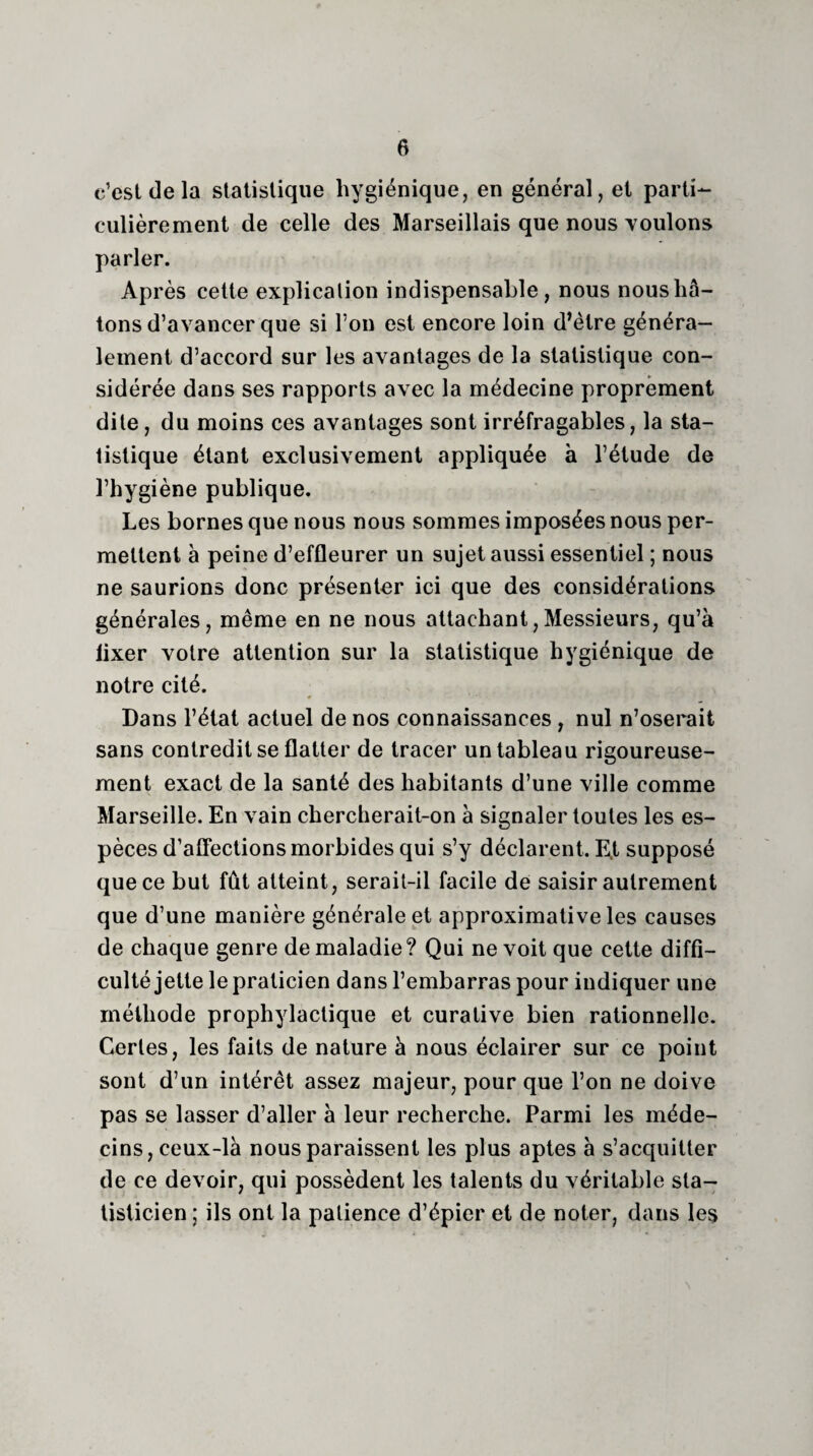 c’est de la statistique hygiénique, en général, et parti¬ culièrement de celle des Marseillais que nous voulons parler. Après cette explication indispensable, nous nous hâ¬ tons d’avancer que si l’on est encore loin d’ètre généra¬ lement d’accord sur les avantages de la statistique con¬ sidérée dans ses rapports avec la médecine proprement dite, du moins ces avantages sont irréfragables, la sta¬ tistique étant exclusivement appliquée à l’étude de l’hygiène publique. Les bornes que nous nous sommes imposées nous per¬ mettent à peine d’effleurer un sujet aussi essentiel ; nous ne saurions donc présenter ici que des considérations générales, même en ne nous attachant,Messieurs, qu’à lixer votre attention sur la statistique hygiénique de notre cité. Dans l’état actuel de nos connaissances, nul n’oserait sans contredit se flatter de tracer un tableau rigoureuse¬ ment exact de la santé des habitants d’une ville comme Marseille. En vain chercherait-on à signaler toutes les es¬ pèces d’affections morbides qui s’y déclarent. E.t supposé que ce but fût atteint, serait-il facile de saisir autrement que d’une manière générale et approximative les causes de chaque genre de maladie ? Qui ne voit que cette diffi¬ culté jette le praticien dans l’embarras pour indiquer une méthode prophylactique et curative bien rationnelle. Certes, les faits de nature à nous éclairer sur ce point sont d’un intérêt assez majeur, pour que l’on ne doive pas se lasser d’aller à leur recherche. Parmi les méde¬ cins, ceux-là nous paraissent les plus aptes à s’acquitter de ce devoir, qui possèdent les talents du véritable sta¬ tisticien ; ils ont la patience d’épier et de noter, dans les