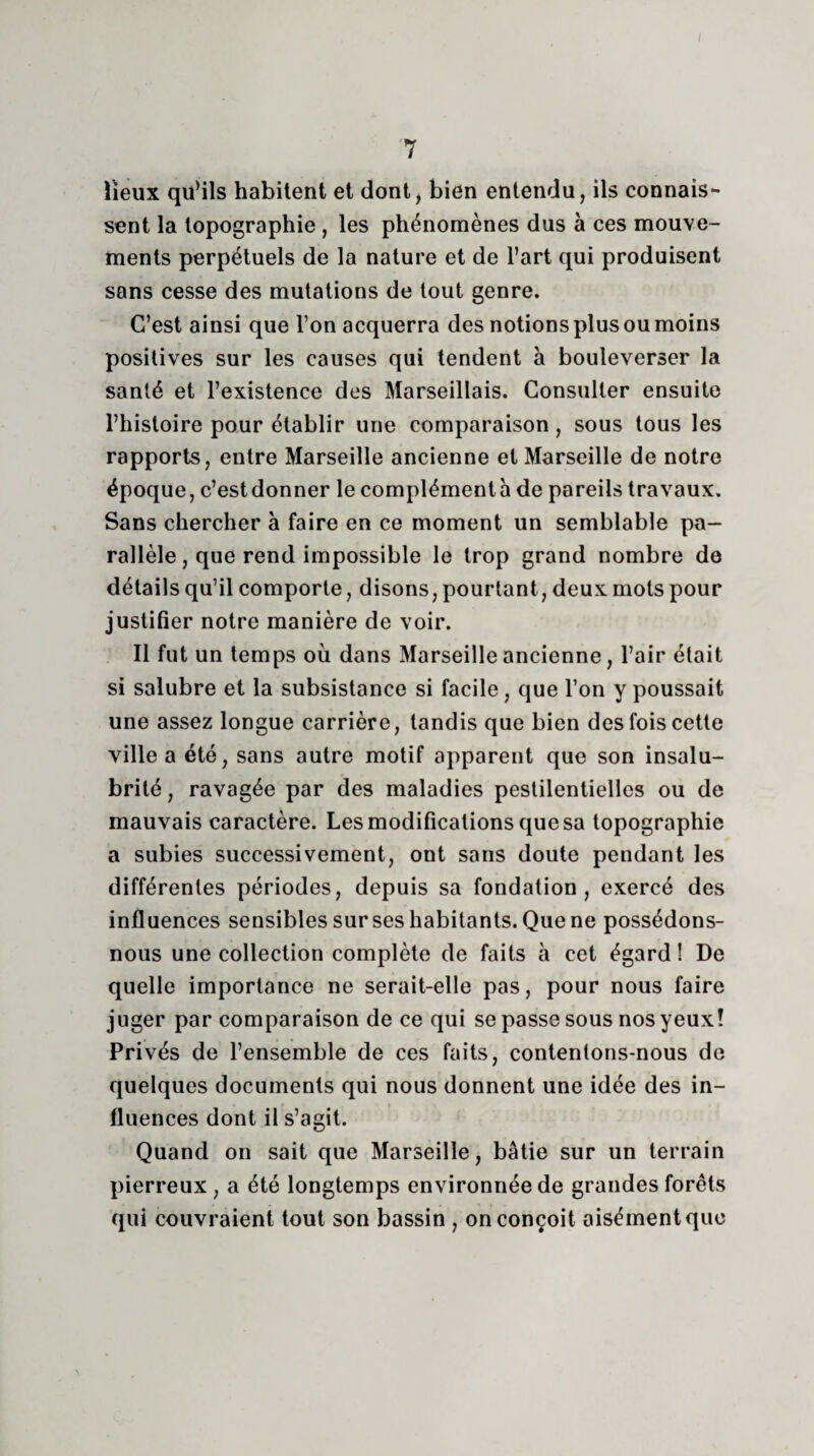 / 7 lieux qu’ils habitent et dont, bien entendu, ils connais¬ sent la topographie , les phénomènes dus à ces mouve¬ ments perpétuels de la nature et de l’art qui produisent sans cesse des mutations de tout genre. C’est ainsi que l’on acquerra des notions plus ou moins positives sur les causes qui tendent à bouleverser la santé et l’existence des Marseillais. Consulter ensuite l’histoire pour établir une comparaison, sous tous les rapports, entre Marseille ancienne et Marseille de notre époque, c’estdonner le compléments de pareils travaux. Sans chercher à faire en ce moment un semblable pa¬ rallèle, que rend impossible le trop grand nombre de détails qu’il comporte, disons, pourtant, deux mots pour justifier notre manière de voir. Il fut un temps où dans Marseille ancienne, l’air était si salubre et la subsistance si facile, que l’on y poussait une assez longue carrière, tandis que bien des fois cette ville a été, sans autre motif apparent que son insalu¬ brité, ravagée par des maladies pestilentielles ou de mauvais caractère. Les modifications que sa topographie a subies successivement, ont sans doute pendant les différentes périodes, depuis sa fondation, exercé des influences sensibles sur ses habitants. Que ne possédons- nous une collection complète de faits à cet égard 1 De quelle importance ne serait-elle pas, pour nous faire juger par comparaison de ce qui se passe sous nos yeux! Privés de l’ensemble de ces faits, contentons-nous de quelques documents qui nous donnent une idée des in¬ fluences dont il s’agit. Quand on sait que Marseille, bâtie sur un terrain pierreux, a été longtemps environnée de grandes forêts qui couvraient tout son bassin , on conçoit aisément que