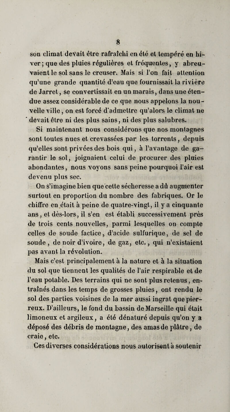son climat devait être rafraîchi en été et tempéré en hi¬ ver ; que des pluies régulières et fréquentes, y abreu¬ vaient le sol sans le creuser. Mais si l’on fait attention qu’une grande quantité d’eau que fournissait la rivière de Jarret, se convertissait en un marais, dans une éten¬ due assez considérable de ce que nous appelons la nou¬ velle ville, on est forcé d’admettre qu’alors le climat ne ' devait être ni des plus sains, ni des plus salubres. Si maintenant nous considérons que nos montagnes sont toutes nues et crevassées par les torrents, depuis qu’elles sont privées des bois qui, à l’avantage de ga¬ rantir le sol, joignaient celui de procurer des pluies abondantes, nous voyons sans peine pourquoi l’air est devenu plus sec. On s’imagine bien que cette sécheresse a dû augmenter surtout en proportion du nombre des fabriques. Or le chiffre en était à peine de quatre-vingt, il y a cinquante ans, et dès-lors, il s’en est établi successivement près de trois cents nouvelles, parmi lesquelles on compte celles de soude factice, d’acide sulfurique, de sel de soude, de noir d’ivoire, de gaz, etc., qui n’existaient pas avant la révolution. Mais c’est principalement à la nature et à la situation du sol que tiennent les qualités de l’air respirable et de l’eau potable. Des terrains qui ne sont plus retenus, en¬ traînés dans les temps de grosses pluies, ont rendu le sol des parties voisines de la mer aussi ingrat que pier¬ reux. D’ailleurs, le fond du bassin de Marseille qui était limoneux et argileux, a été dénaturé depuis qu’on y a déposé des débris de montagne, des amas de plâtre, de craie, etc. Ces diverses considérations nous autorisent à soutenir