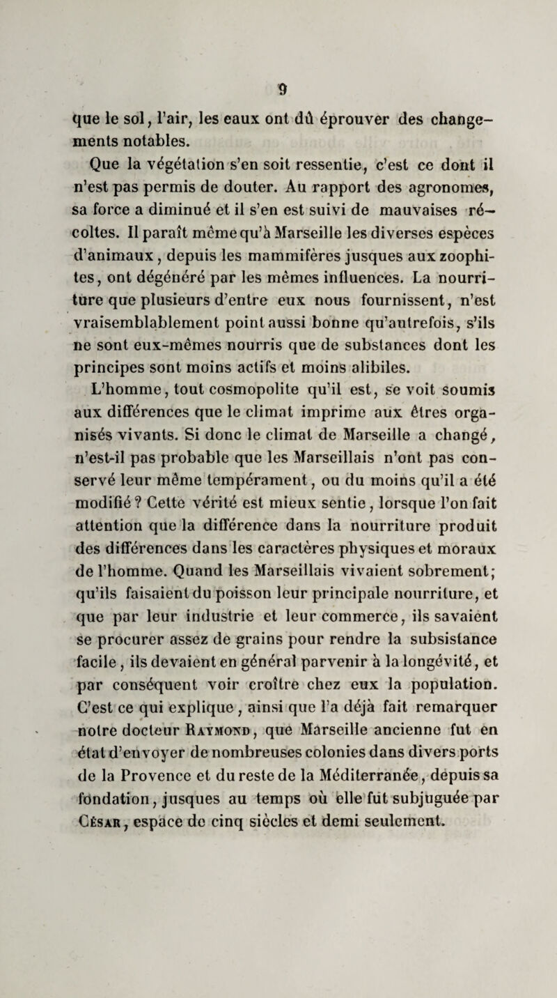 que le sol, l’air, les eaux ont dû éprouver des change¬ ments notables. Que la végétation s’en soit ressentie, c’est ce dont il n’est pas permis de douter. Au rapport des agronomes, sa force a diminué et il s’en est suivi de mauvaises ré¬ coltes. Il paraît même qu’à Marseille les diverses espèces d’animaux , depuis les mammifères jusques aux zoophi- tes, ont dégénéré par les mêmes influences. La nourri¬ ture que plusieurs d’entre eux nous fournissent, n’est vraisemblablement point aussi bonne qu’autrefois, s’ils ne sont eux-mêmes nourris que de substances dont les principes sont moins actifs et moins alibiles. L’homme, tout cosmopolite qu’il est, se voit soumis aux différences que le climat imprime aux êtres orga¬ nisés vivants. Si donc le climat de Marseille a changé, n’est-il pas probable que les Marseillais n’ont pas con¬ servé leur même tempérament, ou du moins qu’il a été modifié? Cette vérité est mieux sentie, lorsque l’on fait attention que la différence dans la nourriture produit des différences dans les caractères physiques et moraux de l’homme. Quand les Marseillais vivaient sobrement; qu’ils faisaient du poisson leur principale nourriture, et que par leur industrie et leur commerce, ils savaient se procurer assez de grains pour rendre la subsistance facile, ils devaient en général parvenir à la longévité, et par conséquent voir croître chez eux la population. C’est ce qui explique , ainsi que l’a déjà fait remarquer «* noire docteur Raymond, que Marseille ancienne fut en étal d’envoyer de nombreuses colonies dans divers ports de la Provence et du reste de la Méditerranée, depuis sa fondation, jusques au temps où elle fut subjuguée par César , espace de cinq siècles et demi seulement.