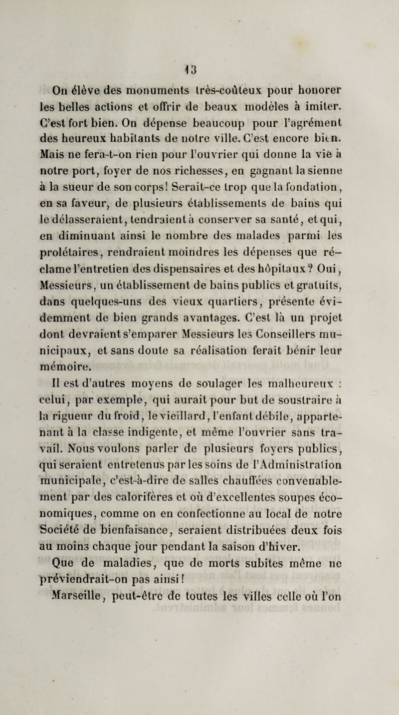 On élève des monuments très-coûteux pour honorer les belles actions et offrir de beaux modèles à imiter. C’est fort bien. On dépense beaucoup pour l’agrément des heureux habitants de notre ville. C’est encore bien. Mais ne fera-t-on rien pour l’ouvrier qui donne la vie à notre port, foyer de nos richesses, en gagnant la sienne à la sueur de son corps! Serait-ce trop que la fondation , en sa faveur, de plusieurs établissements de bains qui le délasseraient, tendraient à conserver sa santé, et qui, en diminuant ainsi le nombre des malades parmi les prolétaires, rendraient moindres les dépenses que ré¬ clame l’entretien des dispensaires et des hôpitaux? Oui, Messieurs, un établissement de bains publics et gratuits, dans quelques-uns des vieux quartiers, présente évi¬ demment de bien grands avantages. C’est là un projet dont devraient s’emparer Messieurs les Conseillers mu¬ nicipaux, et sans doute sa réalisation ferait bénir leur mémoire. Il est d’autres moyens de soulager les malheureux : celui, par exemple, qui aurait pour but de soustraire à la rigueur du froid, le vieillard, l’enfant débile, apparte¬ nant à la classe indigente, et même l’ouvrier sans tra¬ vail. Nous voulons parler de plusieurs foyers publics, qui seraient entretenus par les soins de l’Administration municipale, c’est-à-dire de salles chauffées convenable¬ ment par des calorifères et où d’excellentes soupes éco¬ nomiques, comme on en confectionne au local de notre Société de bienfaisance, seraient distribuées deux fois au moins chaque jour pendant la saison d’hiver. Que de maladies, que de morts subites même ne préviendrait-on pas ainsi ! Marseille, peut-être de toutes les villes celle où l’on