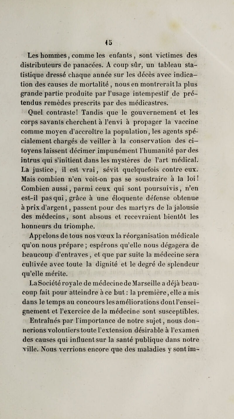 Les hommes, comme les enfants, sont victimes des distributeurs de panacées. A coup sûr, un tableau sta¬ tistique dressé chaque année sur les décès avec indica¬ tion des causes de mortalité , nous en montrerait la plus grande partie produite par l’usage intempestif de pré¬ tendus remèdes prescrits par des médicastres. Quel contraste! Tandis que le gouvernement et les corps savants cherchent à l’envi à propager la vaccine comme moyen d’accroître la population, les agents spé¬ cialement chargés de veiller à la conservation des ci¬ toyens laissent décimer impunément l’humanité par des intrus qui s’initient dans les mystères de l’art médical. La justice, il est vrai, sévit quelquefois contre eux. Mais combien n’en voit-on pas se soustraire à la loi ! Combien aussi, parmi ceux qui sont poursuivis, n’en est-il pas qui, grâce à une éloquente défense obtenue à prix d’argent, passent pour des martyrs de la jalousie des médecins, sont absous et recevraient bientôt les honneurs du triomphe. Appelons de tous nos vœux la réorganisation médicale qu’on nous prépare ; espérons qu’elle nous dégagera de beaucoup d’entraves , et que par suite la médecine sera cultivée avec toute la dignité et le degré de splendeur qu’elle mérite. LaSociété royale de médecine de Marseille a déjà beau¬ coup fait pour atteindre à ce but : la première,elle a mis dans le temps au concours lesaméliorations dontl’ensei- gnement et l’exercice de la médecine sont susceptibles. Entraînés par l'importance de notre sujet, nous don¬ nerions volontiers toute l’extension désirable h l’examen des causes qui influent sur la santé publique dans notre ville. Nous verrions encore que des maladies y sontim-