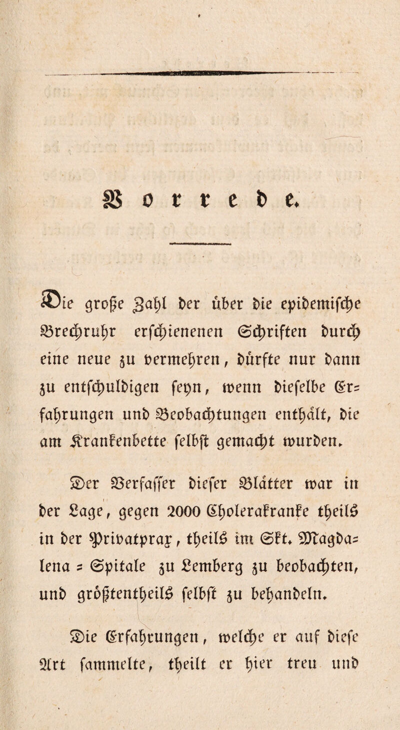 18 0 t r c b e* ' I _ ^ iöie grope 3^1)1 über bte epibemifi^e SJreii^ru^r erf4)tenenen ©4)riften bur4> eine neue ju »erme^ren, bürfte nur bann ju entf£|)ulbigen fepn, trenn biefeibe gr; fat^rungen unb ©eoba^ttungen enthalt, bie am ÄranEenbette fetbft gemailt mürben. ©er Serfaffer biefer ©Idtter mar in I 1 ber Sage, gegen 2000 SitoleraEranfe t^eilö in ber ^rirafpray, t^eilö im @!t. 9)lagba= lena = ©pitale ju Semberg ju beoba(|)ten, unb groptent^eiB felbff ju be^anbetn. ©ie grfa^ungen, mel(|e er auf biefe 2l'rt fammelte, tfteilt er t)ier treu unb