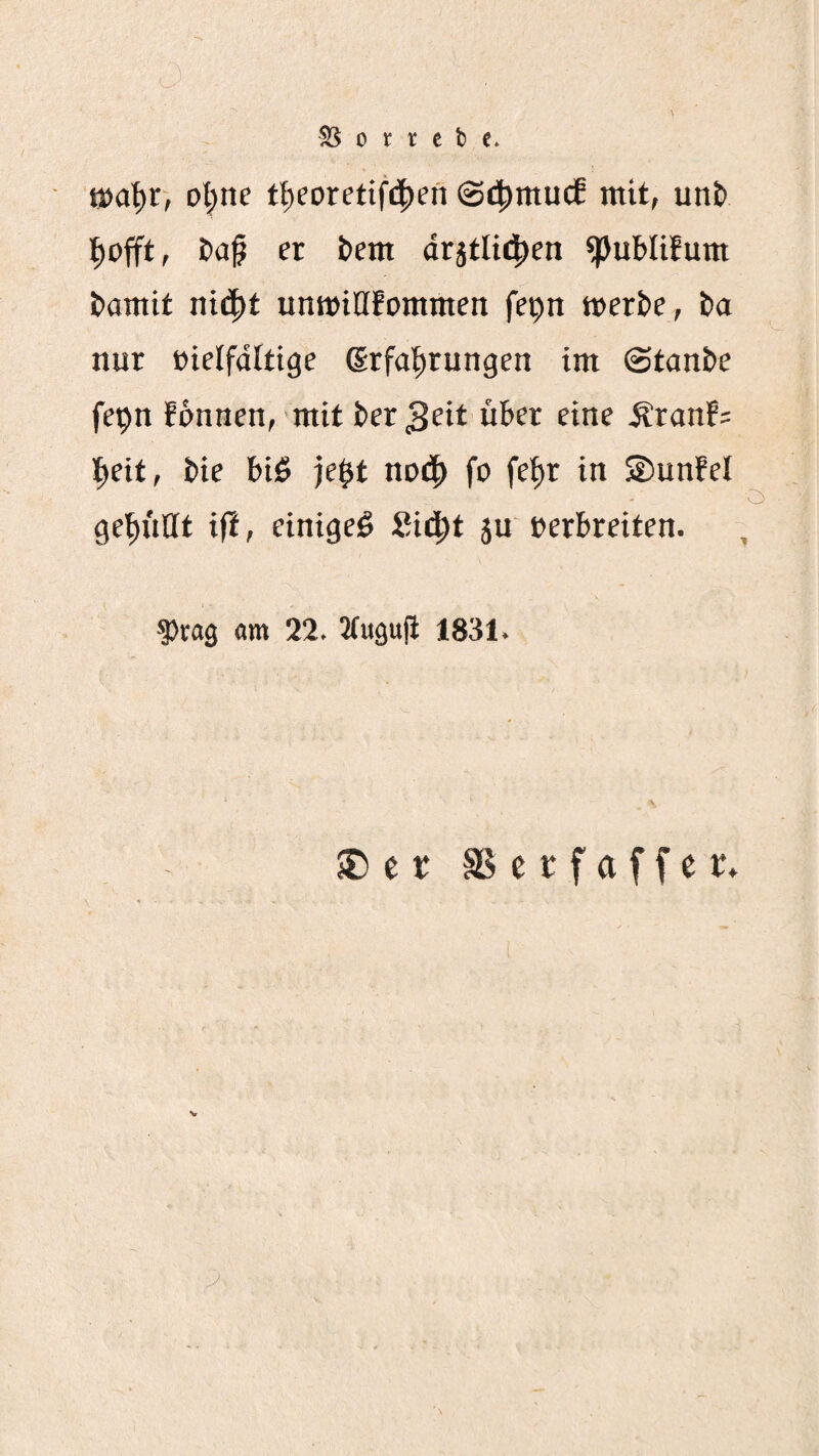 t»at)r, ol;ne t^eoretif(|)en @4)mucf mit, un& t)ap er bem dr5tli4)en ^ublifum bantif nii|)t untDiHfommen fepn tt)erbc, t>a nur »ielfdltige (irfal)rungen im ©tanbe fepn fonnen, mit ber 3cit über eine Äranf= l^eit, bie biö je$t nor^ fo fe^r in ©unfel ge^iitlt i|l, einige^ Sir^t ju eerbreiten. 5)rag «m 22. Jtuguji 1831. SDer SScrfaffer» 7