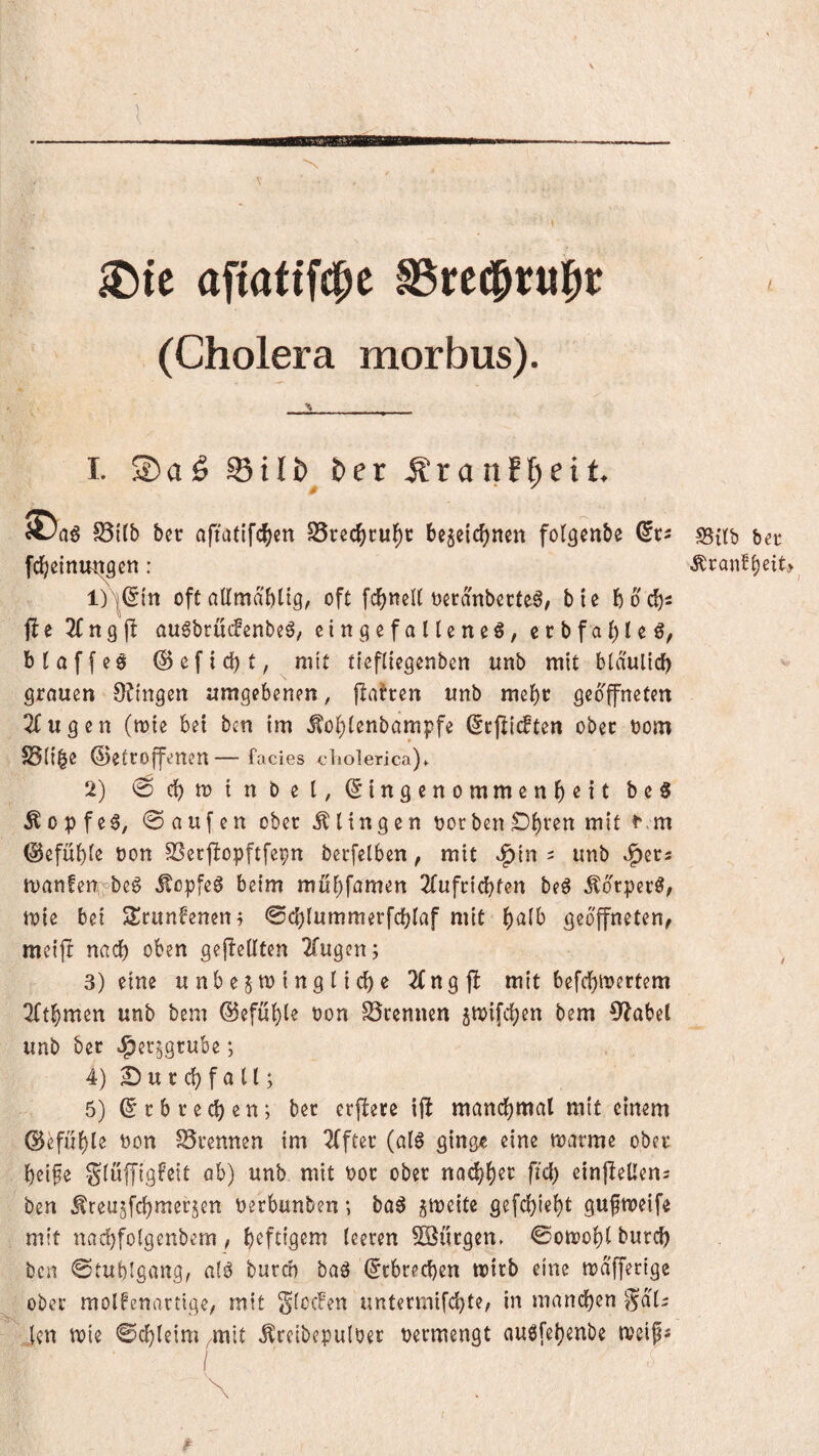 itJte afiattfc^e SSrec^rul^c (Cholera morbus). \ I. S)aö ©ttj)^ t»er Äranf^eit. S5ilb bcr afiatifc^)cn SSrec^ru^r be^eic^ncn folgenbe fd^einrntöcn : 1) l(5fn oft allmabüg, oft fcf)neU oecanbecte^, bie ho d)^ fte Z n9fl au6brü(fenbeö, eingefalteneö, crbfa{)teö, btaffeö @efi(ä)t, mit ttefllegenbcn unb mit bidulicb grcmen 9?ingcrt aragebenen, jlatrcn unb mcbt geöffneten 2fugen (mie bei ben im ^ol)tenbdmpfe (ScflidPten ober oom S5({|e betroffenen — facies cholerica)* 2) ©c^mtnbel, Eingenommenheit beS Äopfe6, 0aufen ober .klingen oor ben Di)ren mit ^.m befühle non SSerjlopftfepn berfetben, mit »f)in 5 unb J^ers tvanfen^beS .^epfeö beim mühf^imen 2(ufcichfen be^ .^drper^, mie bei A^runfeneni 0ch(ummerfchiaf mit geöffneten, mcijl nach oben gefleilten 2(ugcn; 3) eine unbejmingliche 2Cngf! mit befchmertem 2(thmen unb bem befühle oon trennen jtoifchen bem 0^abel unb ber Jpec^gtube; 4) 2!) u r ch f a ll; 5) E r b r e ch e n; ber erflere iil manch^^il einem . befühle non SSrennen im 2(fter (qI^ ging^e eine marme ober heife glüffigfeit ab) unb mit nor ober nad)^n fiel) einpellens ben ^reu^fchmerjen Perbunben; ba^ gmeite gefchieht gufmeife . mit nachfolgenbem, leeren 5öürgen. ©oneohl burch ben ©mblgang, alö buren baö Erbrechen wirb eine mdfferige ; ober molfenarttqe, mit glocFen untermifchte, in mandhen gab ' Jen mie ©chleim .mit .^reibepuloer nermengt oueifehenbe »neips i \ . \ * S5itb ber .SCranlheiC