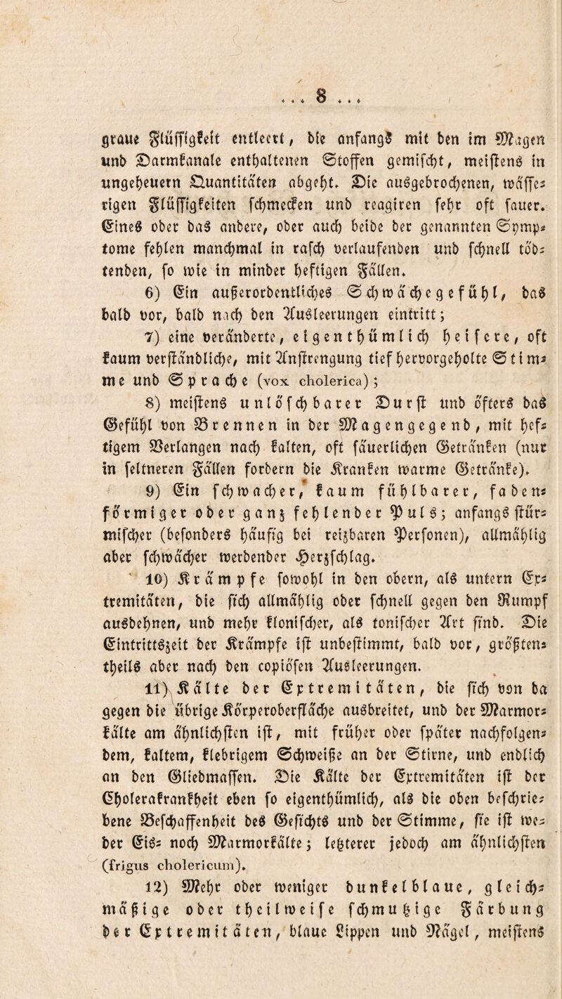 gtaue cntUett, l>()j anfangs mit ben im WldQtn iinl> £)arm^vina(c enthaltenen Stoffen gemifcht, meiflenö in Ungeheuern £luantitaten nhgeht. 2)ie nuögebrochenen, mdffes eigen Slüfftgfeiten fehmeefen unb reagiren fehc oft faucr. ^inc6 ober baS anbere, ober auch heibe bet genannten ©pmp* tome fehlen manchmal in rafch oerlaufenben unb fchnell tob^ tenben, fo tote in minber heftigen Sailen* 6) (Sin auferocbentticheö @ ch to a dhe g e f u h l/ ba^ halb t)or, halb nach ben 2luöleerungen eintritt; 7) eine nerdnberte, eigenthnmlich heifete, oft faum oerjidnbliche, mit ^fnjlrengung tief hecoorgeholte 0tims m e unb 0 p r a ch e (vox cholerica); 8) meijieng unldfchbater ^urjl unb öftere ba§ ©efuhl non SScennen in ber SO?agengegenb / mit hefs tigern S3erlangen nach halten, oft fd'uerlichen ©etednfen (nur in feltneren Sdllen forbecn bie Traufen toarme ©etrdnfe)* if 9) ^in fdjmacher# faum fühlbarer, fabens förmiger ober ganj fehlenber ^ul6; anfangs jlürs mif(^er (befonberö häufig bei reizbaren ^erfonen), allmdhltg aber fchtod'cher toerbenber e^erjfchlag* ' 10) Krampfe fotoohl in ben obern, al§ untern tremitdten, bie ftch allmdhltg ober fchnell gegen ben Siumpf au^behnen, unb mehr flontfd[)er, alö tonifcher 2(rt fmb* £)ie ^itttrittöseit ber Krampfe fjb unbeftimmt, halb nor, grdftens theilö aber nach ben coptbfen l^lu^leerungen. li)s^5^dlte ber 6p tr em 11 dten , bie ftch non ba gegen bie übrige ^drperoberfldche augbreitet, unb ber 9J?armors falte am dhnlichflen ijf^ mit früher ober fpdter nachfolgens bem, faltem, fiebrigem 0chn)ei^e an ber 0tirne, unb enblich an ben (Sliebmaffen* ^ie Ädlte ber ©ptremitaten tjf ber 6holerafran!heit eben fo eigenthümlich, aU bie oben befchrie; bene SSefchaffenheit beS ©eftchtö unb ber0t{mme, fte ijf toe^ bet 6{ds noch 9??armorfdlte j lehterer jeboch am dhnlidhfren (frigus cliolericiim), 12) 9}?ehr ober weniger bunfelblaue, gleich^ mdpige ober thdl weife fchmuhigo Sarbung ber 6p tremit dten, blaue Rippen unb 3?dgcl, meifrens