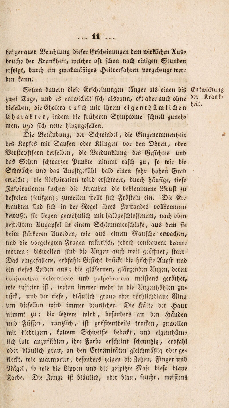 4 4,4 4 ♦ 4 . 6ci gerauec §8ead)tun9 biefec (^rfc^emungcn bem tuicfh'df)cn brucb« ber Äran!{)eit; tijclcbec oft fcbon tiac^ einigen ©tunben erfolgt# buccb ein 5tt)ecfma|iigcS ^eilt)erfalE)ren oorgebeugt tocti ben fann. ©eitert bauern biefe ^rfebeinungen langet alö einen big (gntwiiflung gmei Sage# unb eg enttoiifclt ftcl) algbann# oft aber au^ o^ne Äranfs biefelben, bie ßb‘^lera rafcb mit tbrem eigentbüm lieben (5b ^ te r # inbem tie früberen ©pm:ptome fcbnell 5uneb5 men, unb ftcb neue binjugefellen» &ie SSetdubung, bet ©cbminbel, bie Eingenommenheit ^ beg Äopfeg mit ©aufen ober klingen nor ben S^b^en, ober SSerflopftfepn berfelben, bie 5ßerbunflung beg ©eftebteg unb bQg ©eben febwarjer 9)unfte nimmt rafcb 5U, fo mie bie ©cbmdebe unb bag 2(ngflgefüb( halb einen febr b^b^^tt (Srab ' erreicht; bie 0?efpiratiort mirb erfebtoert, butcb bduftge, tiefe ;3nfpirat{onen fueben bie ^ranfen bie bekommene S5rujl ju befreien (feufjen); gumeilen flellt ftcb Si^dffeln ein. £)ic Er= franften ftnb ftcb in ber S?egel ibreg 3u|fanbeg ooUbommen bemuft, fie liegen gemo'bnlicb mit balbgefcbloffenem, nach eben gefreutem 2(ugapfel in einem 0cblummerfcblafe, aug bem fie beim jtarferen 2(nreben, mie aug einem OJaufebe ermacben# unb bie tjorgelegten gragen mürrifdb, iebodb confequent beant^ motten; bigmeilen ftnb bie 2Cugen auch meit geöffnet, fbarr.' ^ag etttgefaUene, erbfable (55eftcbt bruebt bie beebffe ^Ingjb unb ein tiefeg Seiben aug; bie glafernen, gldngenbenTfugen, beten coiijnuctiva scleroticae Urtb palpebrarum meifteng gerdtbet# mie injicirt ip, treten immer mehr in bie 2fugenbdblen gu« ruc!, unb ber tiefe, bldulicb graue ober rdtblicbblaue 9?ing um biefelben mitb immer beutlicber. £){e ^dlte ber .!^aut nimmt gu; bie leitete mirb, befonberg an ben .^dnben unb griffen, rungticb, ift grdftentbeilg trocken, gumeilen mit f(ebrigem , faltem ©cbmeife bebetft, unb eigentbum= lieb ^alt angufüblen, ibcc Sarbc erfebeint fcl;mu|ig, erbfabt ober bldulicb grau, an ben Ertremitdten gleicbmdfig oberge^ flecft, mie marmorirt; befonberg geigen bie^eb^r^r ginger unb ^f^dgel, fo mie bie Rippen unb bie gefpi^te 3^afe biefe blaue garbe. 3tmge ifl bldulicb, ober blau, feuebt, meijfeng « /