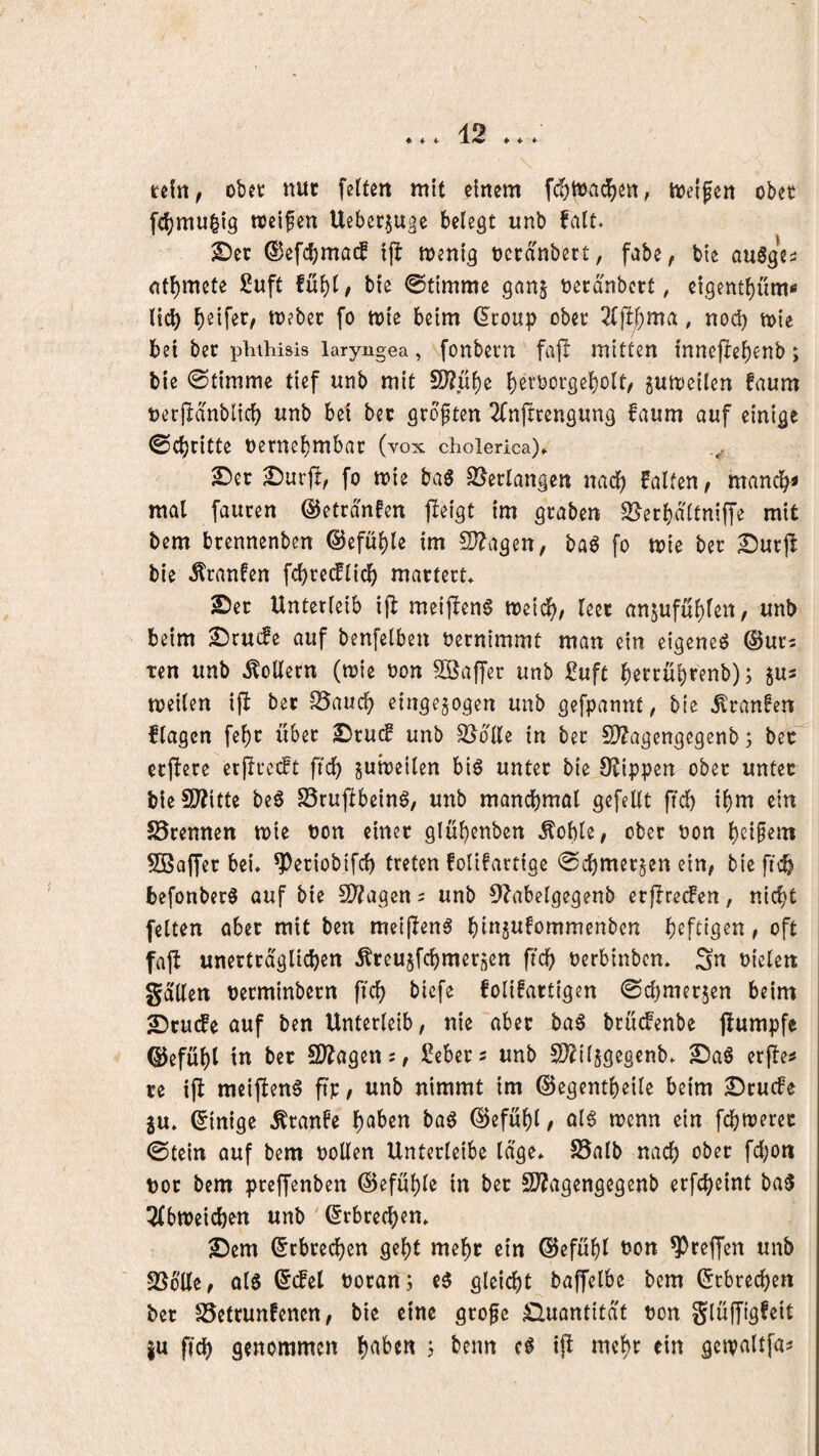 rdn, obet nuf feiten mit einem fcfjttja^en, tioeifen obet fc^mu^ig rocifen Uebcr§uge belegt unb falt. 2)ec ©efcbmacf ijl menig netanbert, fabe, bte auögeä ntl)mete 2uft bie ©tirnme ganj becd'nbcrt, ci.gentl)üm< lid) Reifet/ mebec fo mie beim ^coup obet 2(jl/)ma, noc^ h>{e bei bec phihisis laryngea, fonbetn ftifl mitten innejtebenb; bie 0timme tief unb mit SJ?uf)e b^t^borgebolt/ ^umeilen faum tjerjldnblicb unb bet bec grcften 2fnftrengung faum auf einige ©c()ritte nernebmbac (vox cholerica). I)urfl, fo mie ba6 SSerlangen nach falten/ mandb< mal fauren ©etrdnfen fieigt im graben S[^erbdltniffe mit bem btennenben @efül)le im !D?agen, ba^ fo mie ber Surjl bie ^ranfen fcbredflicb matterL 2)ec Unterleib ifb metj!en§ toeid^, leec onjuful)lert, unb beim ^rucfe auf benfelben bernimmt man ein eigene^ ®ur2 Ten unb Rollern (toie oon Söaffec unb :0uft ^errübcenb); jus meilen ifl bec S5aucb einge§ogen unb gefpannt / bie ^ranfen flagcn fe^c über S^ruif unb SJdlle in ber 2)?agengegenb; bec ecftere ecfireift ftd) ^ubeilen bi6 unter bie Stippen ober untec bieSP^itte be0 SSruftbeinö, unb mancbmal gefeilt ftd) il)m ein ^Brennen mie oon einer glu^enben Äoble/ ober non l)e{§em SBalfer bei. ^eriobifd) treten folifartige 0cbmer§en ein/ bieficb befonber^ ouf bie 5U?agen 2 unb 9?abelgegenb erfIrecFen, nicht feiten aber mit ben mei|Ienä bins^fommcnben , oft faft unertcdglicben Äreujfcbmersen ftcb oerbinbcn. Sn oielen gdllen oecminbern fiel) biefe folifactigen ©chmer^en beim 2!)cu(fe auf ben Unterleib, nie aber ba§ brudPenbe jlumpfe @efül)l in bec SD^agen;/ iOebers unb S??il5gegenb. 2)aS erfle^ ce i|I meiften^ fip/ unb nimmt im ©egentbeile beim £)cucfe ju. Einige Äranfe boö ©efubl/ al6 trenn ein fdbtrerec @tein auf bem rollen Unterleibe läge. S5alb nach roc bem preffenben ©efuhle in bec S??agengegenb erfcheint ba5 5lbnjeichen unb ' (Erbrechen. 2)em Erbrechen geht mehr ein ©efuhl t)on ^reffen unb Stelle/ q16 ©(fei rocan; i$ gleicht baffelbe bem (Erbrechen bec SSettunfenen / bie eine grofe ^Quantität ron glüffigfeit |u ftch genommen 5 beim cl mehr ein gctraltfa^