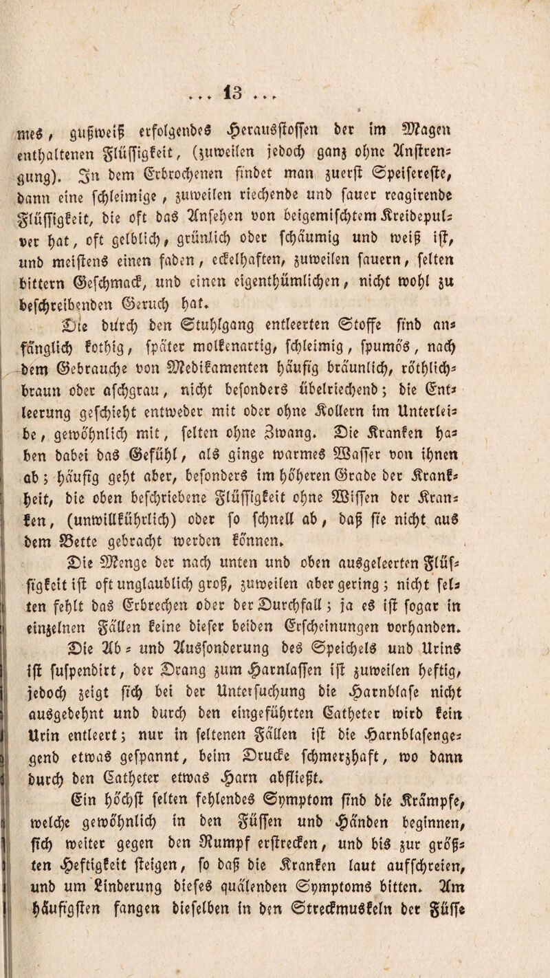 ♦ ♦ ♦ ♦ ♦ ^ nteg f ecfolgcnbca ^eraiiöftoffen bet im euü;altenen glüffigfeit, (^utreücn jeboci) ol)m ^(njlren^ öimg). Sn tem ©rbrocf^enen fmbct man sucrjl ^peifercjle, tann eine fc^ietmtse ^ riec^enbe unb fauec reagirenbe glüffigfeit, bie oft bo6 2(n[e()en oon beigemifd^tem Ärdbeputs Vit i)at, oft gclblid), grünlid) obcc fc^dumig unb n?cif ij!, unb meijIenS einen faben, e^el^aften, jumeüen fauern, feiten Gittern @e[ci)ma(f; unb einen cigem()ümlid)en, nic^t ttJol)l ju befc^ceibenben ©erueb f)at* £)te biirc^ ben @tul)lgang entleerten (Stoffe fmb an« 1 fdngiicb !otl)t9, fpdtet molfenartig, fcbleimig, fpumoö , no^ [^-bem ©ebraucl)e oon ü??ebtfamenten l)dufi9 bräunlich, rbtf)l{clf)^ braun ober ofe^grau, nid)t befonberö ubelriecbenb; bie ©nt^ ; leerung gefcbiel)t enttveber mit ober ol)ne Rollern im Unterleis l be / gen)bl)ntid) mit, fetten o^ne ätiJrtng» 2^ie Äranfen ben babei baö ©efübl/ öl§ ginge marmea Söaffer oon ibnen i ab ; befonberg im boberen ©rabe ber ^ranfs I 1 beit, bie oben befd^riebene glüffigfeit ohne 50Biffen bet Ärans fen, (unn)ill!übrlicb) ober fo fcbnelt ab, baf fte nicht auS bem SSette gebraut merben fonnen» ^ie S}?enge ber nach unten unb oben au6geleerten glufs ftgfcitijl oft ungtaublicb grof, jumeilen aber gering; nicht fela ten fehlt ba6 ©ebreeben ober ber Durchfall; ja e0 ij! fogar in emiclnen gdllen feine biefer beiben ©rfebeinungen oorbanben* 5!){e Zbf unb 2fu^fonberung be^ 0peicbel^ unb UrinS i(f fufpenbirt, ber Srang gum ^arnlaffen ij! ^umeilen b^fliS/ jeboeb seigt ficb bei bet Untetfuebung bie »i^arnblafe nicht auögebebnt unb bureb ben eingefübrten ©atbeter mirb fein I Urin entleert; nur in feltenen gdllen ijl bie ^arnblafenges 5, genb etnjaö gefpannt, beim ^ru(le fcbmerjboft, wo bann i; burch ben datbeter etwaö ^arn abflieft* ©in hb'cbft feiten feblenbe^ ©pmptom ftnb bie Krampfe, mclcbe gewöhnlich in ben güffen unb c^dnben beginnen, 1 ftcb weiter gegen ben 0?umpf erfire^en, unb bi5 jur grdfs ten »^eftigfeit tieigen, fo baf bie ^ranfen laut auffebreien, unb um Sinberung biefeö gudlenben (Spmptom^ bitten* ^fm bduft'gfien fangen biefelben in ben 0trecfmu0feln bet göffe