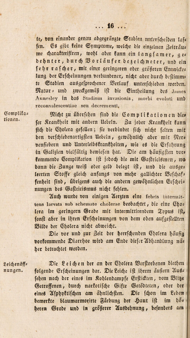 t (Somplüa? ttoncn. £:cirf)enö|fs itungen* ♦♦♦ 16 ♦♦♦ U, tjon einanbet genau abgegranjte Stahlen nnfetfc()elben Infi fern gibt feine ©pmptome, njeld^e bte einjelnen ^ettraus me «ber fann ein lang [am er, g es berntet, burc^ QJocId'ufer 6ejeiebnetet^ unb ein fel)r rafcf)cr^ mit einer geringeren ober größeren ^nti^lcfe^ lung ber ©rfdfjeinungen oerbunbener, nidbt aber burd) bcftlmms te ©tablen au^gefproc^ener SSerlauf untet[cl}leben merben» unb §tt)e(fgemdp i|T bic (5lntl)ellung be^ Jc.mes Aniiesley tn ba^ Stadium invasionis, morbi evoliiü unb recoiivalesceiitiae seit decrementi, 9?lcl)t 5U uberfe^en ftnb ble domp 110a 11o n en bles fer ^ranf^elt mit anbern Uebeln. 3u jeber Äranf^elt fann ftd^ bte dl)o(era gefeiten; fte Oeebinbet fic^ nld^t feiten mit ben Oerfd^iebenartlgflen Uebeln, gcmo^nlld^ aber mit 9?er5 oenfiebern unb Unterlelb^fran!l)e{ten, tole eö ble drfal)rung in ©alijien olelfdltlg bemlefen l)at. 2){e am l)duftgjlen oors fommenbe dompllfatlon i|b jebod) ble mit ©ajlrlcl^men, mo bann ble 3ungc toelf ober gelb belegt tfl, unb ble au^ges leerten Stoffe gleld) anfangs oon me^r gallic^ter S5efc^afs fenl)elt ftnb, übrigen^ aud^ ble anbern gcn>d^nlld)en dcfd^els nungen be6 ©ajirlcISmuö ntd5)t fehlen* 2fucl^ mürbe oon einigen 2(er5ten eine febris intermit- tens larvata sub schemate cholerae beobachtet f ble eine (I()02 (era im geringem @rabe mit infermittlrenbem 2!ppu^ Ijb, fonft aber In if)ren drfchelnungen oon bem oben aufgeflellten S5ilbe ber df)olera nicht abioelcht* 2)lc oor unb gur 3elt ber h^i^^rchßo^>2n dholcra oorfommenbe 2)iarrhoe toirb am dnbe biefer 2(bhanblung nd« Iher betrachtet werben» ®le Seichen ber an ber dholera 5ßerjlörbenen blethen folgenbe drfchelnungen bar» £)ie Selche Ifl Ihrem dufern fehen nach ber cine$ Im ^ohlenbampfe drj^ieften, oom S3(i|e getroffenen/ burch narfotifche @lfte ©etdbteten/ ober ber «Ine6 2ffphP^llfth^tt am dhnlichflen» 25le fchon im Seben bemerfte blaumarmorirte gdrbung ber »l^aut ijl im >