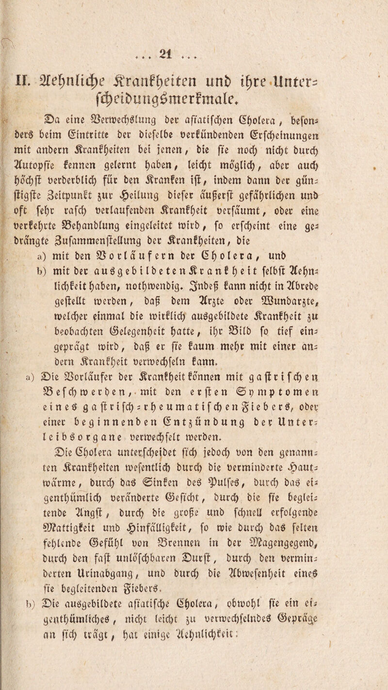 U. Sle^nü^e Ä'ranf|)etten un& t^re Unter: fc^ei&ungöraerEmale. eine ^ern)ecf)^lung bet; afiattfc][)en ß^oieta # befom ber§ beim (Eintritte bet: biefelbe terfunbenben (^rfd^einungen mit anbern ^ranfi)eiten bei jenen, bie fie noc{) nicht burci) 2(utopfte fennen gelernt möglich/ aber auch hoch)! oerberblich für ben 5lranfcn inbem bann bet gun^ fiigjle 3ßitpwn^t Stir »Teilung biefer auferjl gefährlichen unb oft fehr rafch oetlaufenben ^ranfheit oerfaumt, ober eine oerfehrte S5ehanblung eingeleitet toirb / fo erfcheint eine ge^ brd'ngte Bufammenflellung ber Äranfheiten, bie a) mit ben S5o rtd Ufern ber dholeca/ unb b) mit ber au^gebilbeten^ranfh^t^ 2(ehns lichfeit nothtoenbig* i^nbef fann nicht in 2{brebe gejlellt merben, baf bem ^trjte ober 5öunbar§te/ loetcher einmal bie toitflich auögebilbete Äranfheit ju beobadjten (Gelegenheit halle/ ihr S5ilb fo tief ein^ geprägt toirb, baf et fie faum mehc utit einer ans bern ^ranfheil oertoechfeln !ann> a) 2Die SSorldufer bet ÄranfheilTonnen mit gajirifchen SSefchtoerben/' mit ben e t jl e n @ p m p t o m e n eineö gajlrifchsrheumatifchenSieber^, obep einet beginnenben(5ntjunbung ber Unters leib^organe oernjeehfelt merben. ^ie Cholera unter,fcheibet ftch jeboch oon ben genanns ten dtranfheiten mefentlich burch bie oerminDette *:^auts todrme/ burd) ba^ @infen be^ ^ulfe^z burd) baö eis genthumlid) oerdnberte ©eftcht/ burd) bie fte begleis tenbe 2lngfi, burch l^^’e gro^e unb fchnell erfolgenbe ^J^attigfeit unb ^infalligfeit, fo toie burch feilen fehlenbe (Gefühl oon SSrennen in ber SO'^agengegenb/ burd) ben fap unlofchbaren 2)urfi, burch l^en Termins betten Urinabgang, unb burch bie Tlbtoefenheit eine§ fte bcgleitenben Sieber^. b; 2)ie auögebilbete aftatifche (^'holera, obtoohl fie ein eis genthninlid)eö , nid)t leicht $u oerwechfelnbe^ @eprdge nn ftch tragt, h^^i 2(chiilii^)^^ii-