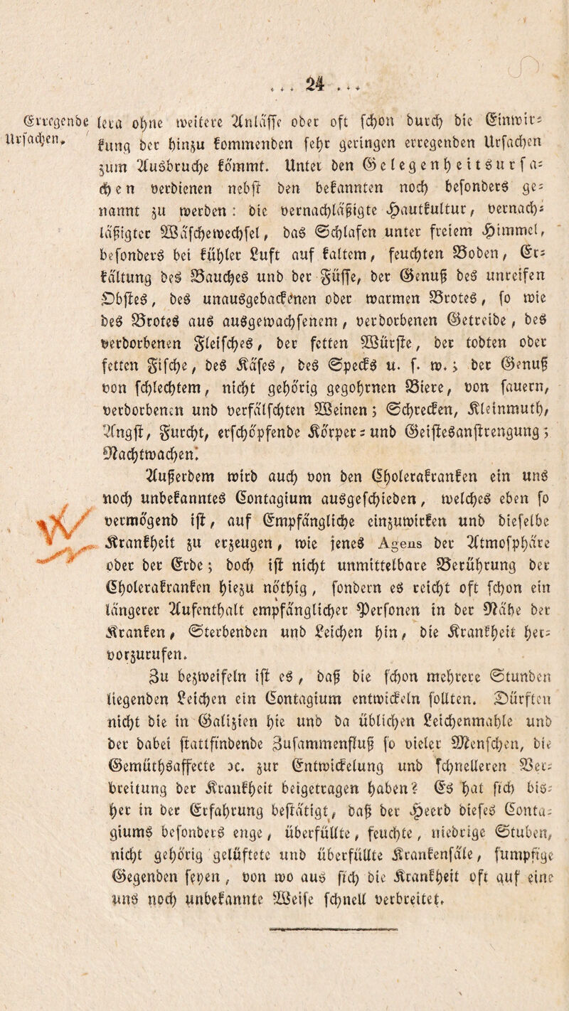 i- + + (Sviccjenbe (eta of)ne tDeitere '^nldffe ober oft [c^on burd^ bie (Jintvir- Ui’iacben, fonimenben fc{)c geringen ereegenben Urfadben jum 2(uöbruc^e fdmmt. Unter ben ©ciegenbeitöurfai eiben öerbienen nebft ben bekannten nod) befonber^ ge: nannt ju noeeben : bie necnadbtd^igte .^autfuttur/ nernad)« Id^tgtcc Södfcbetvecbfel, ba§ 0d}iafen unter freiem ^^immeW befonberö bei füllet £uft auf faltem, feuchten ^oben^ tdltung be^ SSauc^eö unb ber guffe, ber ©enu^ beä unreifen ^bjbe^, be^ unauögebacfdnen ober tuarmen SSroteö, fo tuie be§ ^roteö auö auögeiuacbfenem, oerborbenen betreibe, beö rterborbenen S^^ifc^eg, ber fetten SKurjle, ber tobten ober fetten Sifc^e, beg ^dfeg / beg @pe(fg u. f. tu*; ber ©enuf t)on fc^lec^tem, nid)t gehörig gegönnten 25iere, uon fauecn, uerborbenm unb uerfdtfe^ten 2Seinen; 0c^recfen, .^teinmut^/ s’fngjl, S’urd^t, erfc^dpfenbe ,^drper = unb ©eijieganprengung; S^ac^tmac^en* 2(u^erbem wirb auc^ non ben d^oterafranfen ein ung nod) unbefannteg dontagium auggefd)ieben, njetc^eg eben fo uermdgenb ijl, auf dmpfdnglidbe einjutt)irfen unb biefelbe .Stranft)eit §u erzeugen, njie jeneg Agens ber 2(tmofp^dre ober ber drbe; boc^ tjl nic^t unmittetbore §8erüf)rung ber dl^otera!ranfen t)ie5U ndtt)ig , fonbern eg reid)t oft fd)on ein 1 längerer 2(ufentlf)alt cmpfängUd)er ^erfonen in ber D^ä'be ber ^raufen ^ ©terbenben unb ^eidjen ^in, bie ,^rantf)eit l)et: oor^urufen* 3u bestueifeln ijl eg , baft bie fd)on mel)rere 0tunben liegenben Reichen ein dontagtum enttuiefetn follten. £)ürfteu nic^t bie in d5ali$ien unb ba üblicl^en Seicbenmabte unb ber habet ftattfinbenbe ^ufammenfluf fo oieler 9}?en[d}en, bie ©emütbgöffecte dc. §ur dntroiefeiung unb [cbnelteren S3er: breitung ber ^raufb^it beigetragen halben? dg b^^l big: ber in ber drfabrung beftä'tigt^ ba^ ber biefeg donta: giumg befonbetg enge, überfüllte, feuchte, niebrige @tuben, niebt gehörig gelüftete unb überfüllte Äranfenfd'le, fumpfige d)egenben f?pen, oon luo aug ficb bie Äcanfb«tl bft auf eine ung noch unbefannte ^JÜleife fcbnell Verbreitet»