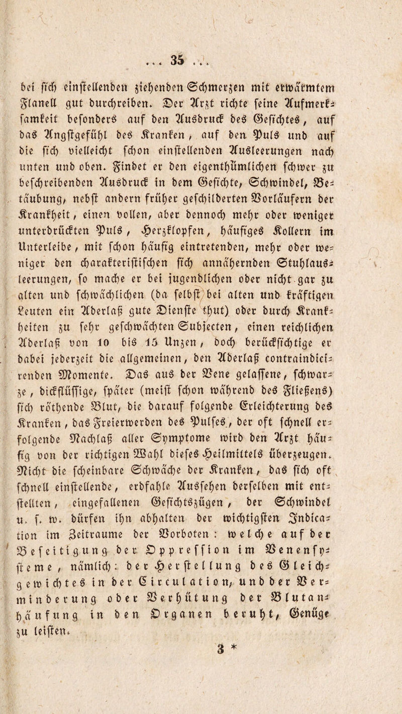 6et firf) ßlnjleUenbcn §ic{)enbßn (Sc^mccgen mit etit)atmtßm JianclX gut burdf)rßiben» ©ec ^Tcj^t cidbte feine ^fufmecfi famfeit befonbec^ auf ben 2(u6bcu(f beö ©efidbteö, auf bag 2(n9ftgefübl be^ Äcanfen , auf ben ^ul^ unb auf bie ficb Dielteicbt febon einjXeUenben 2fu6(eecungen nadb unten unb oben* ginbet ec ben eigentbumticben fcbn^ec gu befcbceibenben 2(u6bcuc! in bem ©eftcbte; 0cbn)inbel, SSe^ tdubung/ nebjl anbecn fcübec gefcbilbecten S5ocidufecn bec ^canfb^it^ einen Dollen, abec bennocb mebc obec tuenigec untecbcü^ten ^ul^, ^ecgflopfen, bolleen im Untecleibe, mit febon f)äufiQ eintcetenben, mebc obec me? ntgec ben dbacaftecijXifcben ftcb annd'becnben 0tublau^i leecungen, fo mache ec bei iugenblicben obec nicht gac gu alten unb fcbtDacblicben (ba fe(bj!/bei alten unb fcd'ftigen Leuten ein 2(beclaf gute ©ienjXe tbut) obec buccb ^canfs beiten gu febc gefcl)tt)dcbten 0ubfecten, einen ceidblidben 2fberla^ non lo biö X5 Ungen, hoch becücfficbtige ec babei jebeegeit bie allgemeinen, ben 2(beclaf contcainbici^ cenben 5D?omenfe* ©aö au^ bec S[?ene gelaffene, fcbmac- ge, biifflüffige, fpdtec (meift [cbon mdbtenb be5 glie^en6) fiel) ebtbenbe SSlut, bie bacauf folg.enbe ^cleicbtecung beö Trauben, ba6Sceiectoerben beö ^ulfe^., bec oft febneU ec^ folgenbe 5^acblaf allec ©pmptome tvicb ben 3fcgt bau- ftg Don bec ciebtigen 5Babl biefeö Heilmitteln übeegeugen* 9?icbt bie fcbeinbace 0cbn)dcbe bec Äcanfen, ban ficb oft, fcbnell einjtellenbe, ecbfable 2(unfeben becfelben mit ent^ pellten, eingefallenen ©eftebtngügen , bec 0cbn)inbet u* f* U)* büefen ibn abbalten bec ujicbtigpen Snbica? tion tm ßeitcaume bec SJoeboten : n)elcbe auf bec S5efeitigung bec ©ppceffion im SJenenfpi fteme, ndmlicb: becH^t’pellung ben ©lei cb^ geiDicbten in bec ^icculation, unbbec S5ecs m i n b e c u n g obec e c b ü t u n g bec S5 l u t a n^ bd ufung in ben ^»eganen bccubt/ ©enuge gu leipen»