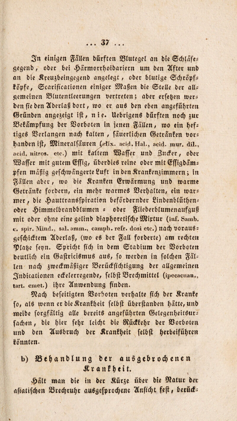 « ♦ ♦ Sn einigen bürften S5tutc3et an bie ©cblafe- gegenb, ober bei v^armorebotbariern um ben äfftet unb on bie Äreu^beingegenb angelegt / ober blutige <Scbcbpf2 fopfe, 0car{ftcationen einiget S^afen bie ©teile bet all^ gemeinen SSlutentleerungen t?ertretenj aber erfe^en mecs ben fie ben 2(bet:laf bort, tt)0 ec au^ ben eben angefubeten ©cünben ongejeigt ifl, nie* Uebrigen^ bueften noch suc SSefampfung bec SSoeboten in jenen gdlleu/ mo ein b^f- tigeö SSeclangen nad) falten / fduerlidjen ©etcd'nfen bot^ l[)anbenijf, S^inecalfduren acid*HaL, acid. mur* diL, acid. uitros. etc.) mit foltem Söaffec unb obec SBafTec mit gutem ^ffig, überbieö reine obec mit ^ffigbdm^ pfen mdfig gefcbmdngecte Suft in ben Äranfenjimmern; in gdUen aber, tbo bie Äcanfen ®rtt)ncmung unb warme ©etednfe forbern, ein mebt warme0 SJecbalten; ein wac^ ttiec, bie »f)auttranöfpiration befbcbecnbec ßinbenblutben^ obec .^immelbranbblumen s obec Sliebecblumenaufguf mit obec ohne eine gelinb biapboretifcbeS!??iptur (inf. Samb* c‘. spir. Mind*, sal. amm., camph* refr. dosi etc,) nad) bOCaUÖs gefd)icftem 2(bectaf, (wo eö bec gall focbecte) am ced)tett ^labe fepn. ©peiebt ftd) in bem ©tabium bec 95ocboten beutlicb ein @aj!cici6mu6 au^^ fo werben in folcben Sol¬ len nad) jweifmdfigec 5öecucfftcbtigung bec allgemeinen Snbicationen e(felecregenbe^ felbff S5cedbmittel (ipecacuan,, lart. emet,) ibte 2(nwenbung ftnben* ?)^ad) befeitigten S5orboten becbalte ftdb bec .^canfe fO/ aB wenn ec bie.^canfbeit felb(f übecjlanben bdtte, unb meibe focgfaltig alle bereite angefubeten ©elegenbeitöuci fad)en, bie b^^^ f^b*^ U\6)t bie 9?ücffebc bec SJoeboten unb ben 2(u0bcucb bec Äcanfbeit felbjl fbnnten. I b) SSebanblung bec auSgebcodbenen ^canfbfit* ^ätt man bie in bec Meje über bie 9?atuc bec aftatifeben Jöcecbcubc auSgefpcod)enc ^nfiebt fefi# becücf^