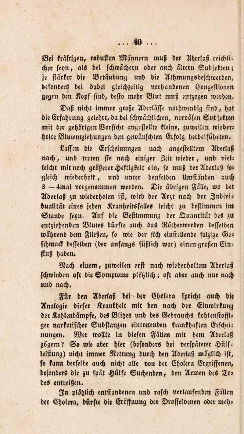 S5e{ frafcigcn, robaftcn SD^onnern raup bcr 2(berlop retc^li^ cbct \^Wf fc!)Wa(^ern obec auc^ altern «Subieften; je fldcfcc bte Setaubung unb bie 2£tl)raung^bc[c^tt)ecbcn, befonberö bei bobei glcicbseitig oor^anbenen (^ongcjlionen gegen ben ^opf fmb, bcflo racbr S3lut raup entjogen raeeben* ©ap nicht immer grope 2(berldffe notbraenbig ftnb/ bie (Erfahrung gelehrt^ ba bei fchradchlichcn, netüdfen ©ubjeften mit ber gehörigen S5orfid)t angcjlellte fleine, juraeilen raiebets holte SSlutentjiehungen ben geraunfehten Erfolg htrbeiführten* ßaffen bie ^efeheinungen nach angejlelltem 2(berlap nach / unb treten fte nach einiger 3^it raieber, unb oiel^ leicht mit noch grdperer »^eftigfeit ein, fo mup ber^tberlap fos gleich raieberholf, unb unter benfelben Umpduben auch 3—-4mal üorgenemmen raetben. £)ie übrigen gdlle, rao ber 2(berlap ju raieberholen i|l, ratrb ber 7(v^t nach ber ^nbiotJ bualitdt eineg jeben ^ranheitgfalleg leicht ju bejlimmen im ©tanbe fepn. 2luf bie S5ejlimmung ber £luantitdt beg ju entjiehenben S5luteg bürfte auch bag 0?dtherraerben beffelben radhrenb bem gliepen, fo raie ber ftch einpellenbe faljige ©es fchma^ beffelben (ber anfangg fuplich raar) einen gropen ^Ins flup halbem 5?ach einem, juraeilen er|l nach wieberholtem 2fberlap fchrainben oft bie ©praptome pld^lich; oft aber auch nur nach unb nach* gür ben 3(berlap bet^Hr Gholera fpricht auch bie 3(nalogie biefer Äranfheit mit ben nach ber ßinrairfung ber Äohlenbdmpfe, be« 23li|eg unb beg ©ebrauchg fohlenfloffis ger narfotifcher ©ubffanjen eintretenben franfhaften (^rfcheis nungen* 9öer raoKte in biefen gd'Uen mit bem 2(berlap jdgern? ©o raie aber (befonberg bei nerfpd'teter »^ulf^ (eijlung) nicht immer OJetfung burch ben 3fberlap radglich ift, fo fann berfelbe auch alle non ber Cholera Ergriffenen, befonberg bie ju fpdc «^ülfe ©uchenben, ben 2(rmen beg Zc* beg entreipen* Sn pldhlich entfianbenen unb rafch nerlaufenben gd'llen ber Cholera, börfte bie Eröffnung ber SJroffeloenen ober mehs