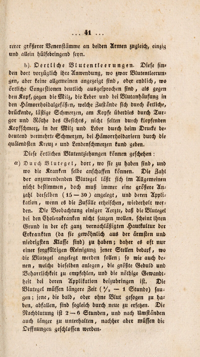 ♦ ♦ ♦ ♦ « ♦ mn gtofcret SSenenfldmme an beiben Ärmen suglcic^, cinjig «nb allein l)ülfebnn9enb fepn» b). £)eetliche S5tutentU c t ungen. ^iefe fm« ben bort üorjuglic^ ibce ^(nroenbung, n)0 jn?ar 25lut«ntleecuns gen, aber feine allgemeinen ongejeigt finb, ob^c cnblic^, tt)0 dctlicbe (5ongejliomn beutlici) auögefpcocljen (inb , ald gegen ben Äopf, gegen bie9)?il§/ bießeber wnb bei S3lman()dufung in ben »i^dmorrboibalgefdfen/ ttjclcl)e ^nftdnbe fic^ burc^ ocllicbe, bruefenbe, Idjiige ©cbmerj^en, am ^opfe uberbieö burc^ gor unb OJdtb« beö (Beftcl)tS, nicht feiten burch flopfenben Äopffchmerj, in bet SWilj unb £eber burch beim Sruefe bea beutenb oermebrte ^chmerjen, bei J^dmorrhoibariern burch gudlenbjien Äreuj ? unb ßenbenfchmer5cn funb geben. ^iefe örtlichen SSlutentjiehungen fdnnen gefchehen : a) Siurcb SS lute 9 el, bort, m (le §u haben ftnb, unb mo bie Äranfen felbe anfehoffen fonnen. ©ie 3ahl ber an^umenbenben S5lutegel Idft fich im 2fllgemeincn nicht bejlimmen, boch mup immer eine größere 2(ni sohl bctfelben (15 — 30) angelegt, unb beren Zppiu fation, wenn eS bie Snfdlle erheifchen, wieberholt wer^ ben. S'ie S5eobachtung einiger ^ferjte, baf bie23lutegcl bei ben ^hai^^afranfen nicht faugen wollen, fcheint ihren @runb in ber oft ganj üernachldfigten .^autfultur bet ßefranften (ba fie gewöhnlich aud ber drmflen unb niebtigfien Älaffe finb) ju haben; bähet oft nur einer forgfaltigen OJeinigung jener ©teilen bebarf, wo bie SSlutegel angelegt werben follen; fo wie auch be^ nen, welche biefelben anlegen, bie größte ©ebulb unb JSeharrlichfeit jui empfehlen, unb bie ndthige ©ewanbta heit bei beren ^pplifation beijubringen i)I. 2)ie SSlutegel muffen längere Seit (Va — 1 ©tunbe) fous gen; jene, bie halb, ober ohne SSlut gefogen ju ha¬ ben, abfallen, finb fogleich burch neue ju erfe^en. £)ie Df^achblutung ijl 2 —6 ©tunben, unb nach Umjfdnben auch Idngcr 5u unterhalten, nachher aber muffen bie £)effnungen gefchloffen Werbern