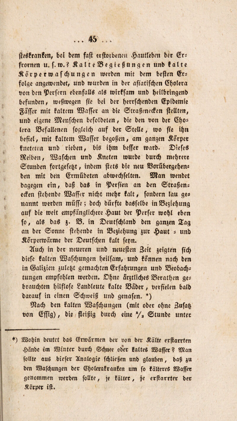 ♦ ♦ ♦ ^ 4, 4. f!?gfranfen, bet bem fajl etjfotbertcu .^autlebm bet dn frornen u. f. w.? ÄalteSSegtefungen unb falte Äbvpettvafcbunflen werben mit bem bejlen ©ra folge angewenbet, unb würben in ber aftatifeben Gbolera t)on ben Werfern ebenfalls al§ wtrffam unb b^Hbringenb befunben^ weswegen ftc bet ber berrfdjenben ©pibemie gaffet mit faltem 503ajfer an bie 0trafenecfen jlellten, unb eigene 5Wenfcben befolbeten / bie ben bon bet (5bo2 lera Gefallenen fogleicb auf bet ©teile, wo fie ibn befiel, mit faltem SBaffet begofen, am ganzen Äorpet fneteten unb rieben, bi0 ibm beffet warb» 2)tefe§ 9?eiben, ^Safeben unb kneten würbe butcb mehrere ©tunben fortgefe^t, inbem fbetö bie neu Gorübetgebem ben mit ben (^rmübeten abwecbfelten» SWan wenbet bagegen ein, baf baS in Werften an ben ©trafens eefen flebenbe 5öaffcr nicht mehr falt, fonbern lau ges nannt werben muffe; boeb burfte baöfelbe inGesiebung ouf bie weit empfd'nglicbere »^aut bet Werfer wohl eben fo, al6 ba§ 5. G* in 2?eutfcblanb ben ganjen S^ag on bet ©onne pebenbe in Gejiebung gut J^aut 5 unb Äorperwdrme ber ^eutfeben falt fepn* 3(ucb in bet neueren unb neuefien Seit geigten ficb biefe falten 5ßafcbungen beilfam,'Unb fonnen nach ben in ©aligien gule|t gemachten Erfahrungen unb Geobacb^ tungen empfohlen werben» ©h^^ argtlicbeö Gerathen ges brauchten hilpofe Sanbleufe falte Gäbet, berfielen halb barauf in einen ©cbweif unb genafen» *) CRacb ben falten GJafebungen (mit ober ohne Bufa|‘ t)on Effig), bie / fleifig bureb eine Va ©tunbe unter *) äöohtn beutet baä Erwd'rmen bet oon bet MUe erfforrten »^änbe im SSSinter butd) ©d)nee ob*et falteS Sßaffcr? SWan feilte auö biefet 3lnalogie fd)lic^en unb glauben, bo^ gu ben SBafchungen bet Ehi^tof^^^infen um fo fciltcres SBaffet genommen werben foUte, je föltet, je crflarrtet bet Äbtpet ift»