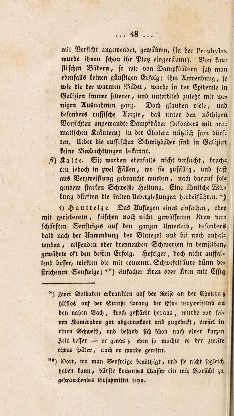 mit 55orfic{)f angemenbet, (in ber ProphylaK iDurbc {()nen fd^on it)r eingenTumt), 5ßon t!ifct)Crt S5abern, fo ivie Don 2)ampfbdbern fa^ man ebcnfaUö feinen gunjltgen (5rfo(g; il)re ^Tnivenbung, fo tt>ie bte ber marmen S5dber, mürbe in bec ^pibcmie in ©ali^len immer feltener, unb unterblieb ^ule^t mit mes ntgen 2fu6nabmen gan^. ^ocb glauben uiele ^ unb befonberS ruffifcbe lizxiUf bap unter ben ndtl)tgen S3orftcf)ten ongemanbte ^ampfbdber (befonberg mit aro^ matifcben Krautern) in ber (5{)olera nu^ticb fepn bürfs - ten. Ueber bte ruffifcljen ©cbmi^bdber finb in @a(i|ien feine SSeobad^tungen befannt* /5)Äalte. 0ie mürben ebenfalls nic^)t Derfud^t; bracl)s ten iebodj) in jmet gdllen, mo fte jufdllig, unb fajf aus SSerjmeiflung gebraucl)t mürben, nad) barauf fols genbem flarfen ©cbmeijie Teilung* 6ine abnlicbe 5öir3 fung burften bie falten Uebergic^ungen l^erbeifubren. i) vl^autteije. 2fuflegen eines einfachen/ ober mit geriebenem / frifd^en noch nicht gemd'fferten Ären ner^ fchdrften ©enfteigeS auf ben ganzen Unterleib, befonberS balb nach ber ^nmenbung bet S3lutegel unb bei noch anhaU tenben , reifenben ober brennenben ©chmerjen in bemfelbeni gemdhrte oft ben beften Erfolg* »l^eftiger, hoch nicht auffaU lenb beffer, mirften bie mit concentr.©chmcfelfdure bunn be« jlrichenen ©enfteige;einfacher Ären ober Ären mit ©ffig 3mei ©olbaten erfranften auf ber 0^eifc an ber * hilflos auf ber ©träfe fprang ber (Sine rersmcifelnb an ben nahen SSach, frod) gefiärft heraus , mürbe »on fets nen Äameraben gut abgetrodEnct unb jugebedtt, rerfiel in einen ©d)tt?eif/ unb befanb fich fd)on nach einer furjen 3eit bcjfer — er genas 5 eben fo machte es ber smeite etwas fpäter, auch er mürbe/ gerettet» 25ort, mo man ©enfteige benöthigt, unb fie nid)t fogleidh haben fann, bürftc fod()cnbcS Sßajfer ein mit SJorftcht ju gebrauchenbes ©rfa|mittel fepn»