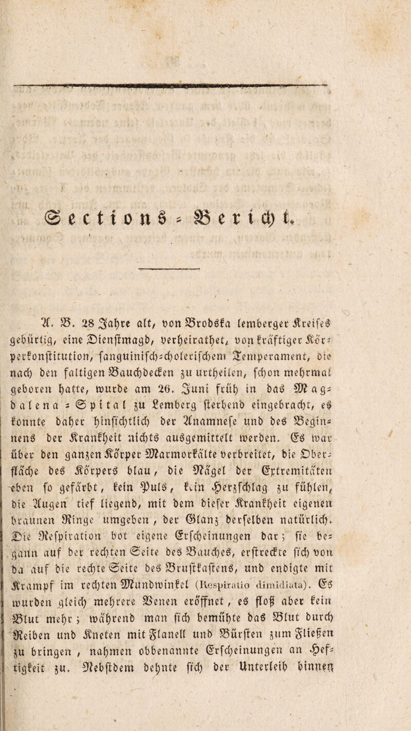 @ection6' S3ertct)t. 11. 28 SSroböfa (embergec Äcdfe^ gebürtig/ eine 2!)ien|lmagb, t)er()etrat^et^ non frdftigec Ä'bt- pecfonjlitution, fanguinifd)2Cl()o(etifcbem Temperament, Die narf) ben faltigen S5aud)becfen §u urtl)eilen, febon mebrmal geboren 1;)atu, mürbe am 26> Suni früh in ba6 5D^ag^ ba(enai@pttal Semberg ilerbenb eingebraebt/ fonnte baber binfi^tlicb ber 2fnamnefe unb beö S5egin- nenö ber ^ranfbeit nichts auögemittelt merben^ mar über ben gan^^en Körper !D?armorfdlte nerbreitet/ bie Ober- fJdcbe beö Äbrper^ blau/ bie ^'^dgel ber ^ptremitdten eben fo gefärbt, fein ^ulö, fvin ^erjfcblag gu fübien^ bie 2(ugen tief liegenb, mit bem biefer Äranfbeit eigenen braunen 9?inge umgeben , ber (Slan^ berfelben natürlich^ £)tc ^efpiration bot eigene (Jrfebeinungen bar; fte bes gann auf ber red)ten @eite beb S5aucbeb, erftreefte fid) non ba auf bie red)te<3eite beb SSrujlfaflenb/ unb enbigte mit Ärampf im red)f^tl 9)?Unbminfet (Kespirailo dimkliata), mürben gleich mehrere Svenen eröffnet, eb ffof aber fein ^lut mebr; mdbrenb man fid) bemühte bab S5(ut burd) 9?eiben unb btneten mitglanell unb SSürffen gum ju bringen , nahmen obbenannte (^rfd;einungen an ^ef- tigfeit 5U. 5Jhbfibem behüte frd) ber Unterleib binnen