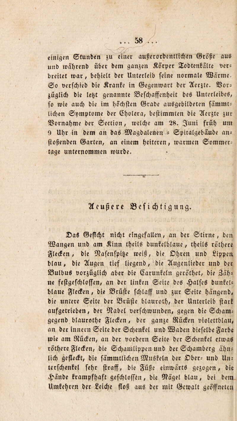 ♦ ♦ ♦ einigen 0tunben ju einer auferocbentticben (^rofe auö imb n)ai)tenb über bem ganzen Körper S^obtenfditc bet= breitet tt)ar, bel)iett ber Unterleib feine normale 3Bdrme. 00 oerfc^ieb bie Äranfe in ©egentnart ber 2ferjte. SJor^ güglid) bie le^t genannte SSefebaffenbeit be^ Unterleibe6/ fo tt)ie aud) bie im bb'cbjlen ©rabe au^gebilbeten fammt^ lieben 0pmptome ber dbolera, bejbimmten bie '^fer^te sur S^ornabme ber 0ection / toelcbe am 28* 3uni frub 9 Ubr in bem an baö 5D?agbalenen s 0pitalgebdube an? fto^enben ©arten, an einem b^tt^^en, marmen Sommer- tage unternommen mürbe. 2feuperc Sefidbtigung* IDa6 ®ef!cbt nicht eingefallen, an ber 0tirne, ben SBangen unb am ^inn tbeilö bunfelblaue, tbeil^ rdtbere glecfen , bie 9^afenfpi^e mei§, bie £)bren unb Sippen blau, bie 2(ugen tief liegenb, bie 2tugenlieber unb bet S3ulbuö norjüglicb aber bie (^arunfeln gerdtbet, bie 3db= ne fejlgefcbloffen, an bet linfen 0eite be^ ^alfeö bun!el? blaue gle(fen, bie S5rujfe fd)laff unb §ur 0eite bangenb,. bie untere 0eite ber SSrüpe blaurotb# ber Unterleib jlarE aufgetrieben, ber 3^abel oerfebmunben, gegen bie 0d)am- gegenb blaurotbe glecfen, ber ganje 9?üc!en oiolettblau, an ber innern 0eite bet 0cbenfel unb 2Baben biefelbe garbe mi^ am 0f{u(fen, an bet oorbern 0eite ber 0cbenfet e.tmas? rdtbere glecfen, bie 0cbamlippen unb ber ©ebarnberg dbn^ lieb geflecft, bie fdmmtlid^en S[??ii6!eln bet £)ber= unb Uiu terfcbenfel febr firaff, bie güfe einmdrtö gezogen, bie ^dnbe frampfbaft gefebloffen, bie 9?dgel blau, bei bem Um^^bf^^J^ ber Seicbe flo^ aud ber mit ©cmalt gedffnetcu