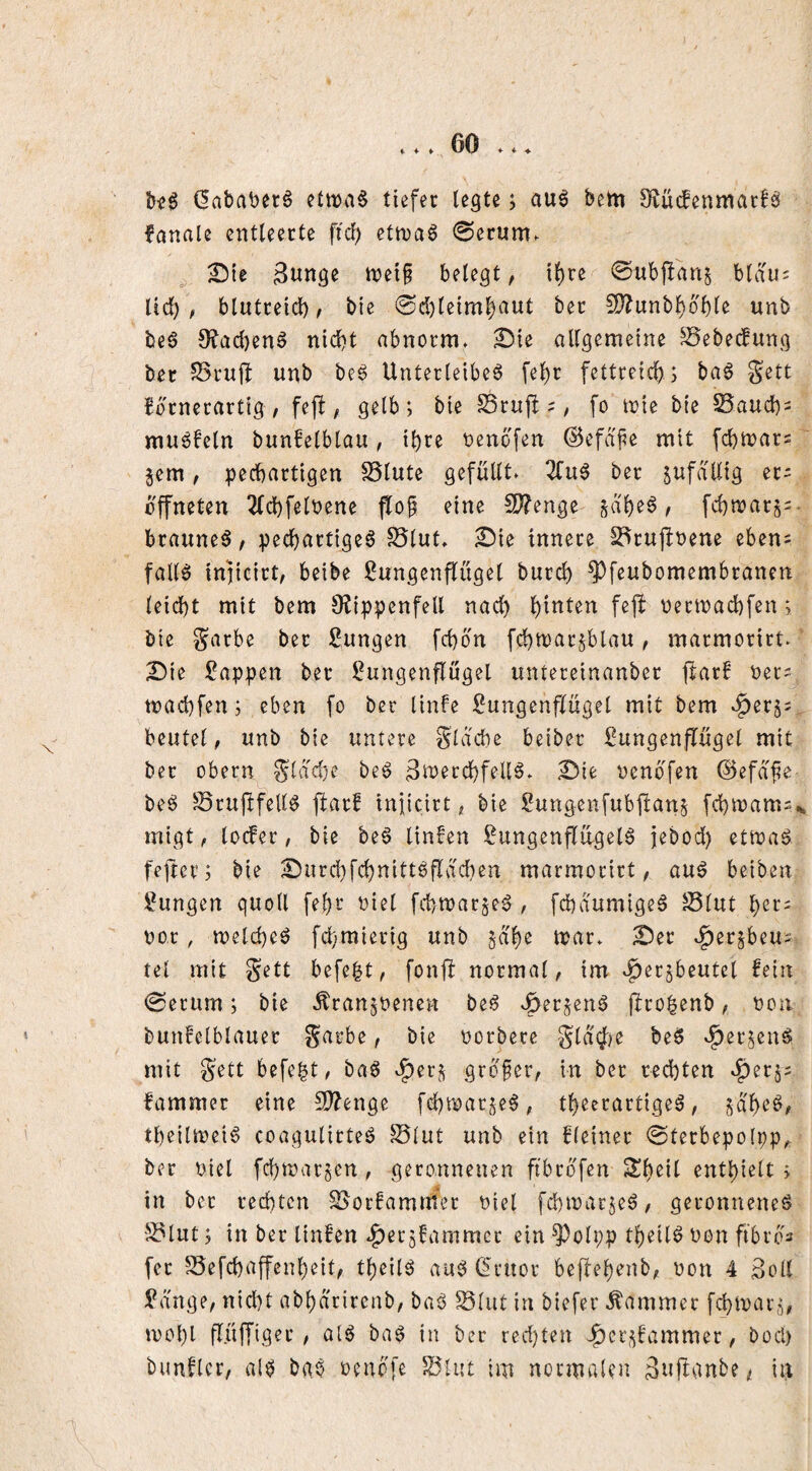 > ♦ ♦ ♦ (5ababetö etit)a§ tiefer legte; au^ betn 9^ü(fenmar!b fanale ctttleerte fic^ etn)a6 0erum. ^ie 3tinge tt>et§ belegt, il)re 0ttbpari^ blau= Üd) ; blutteid) ^ bie 0d)leim^aut bec ^D^unb^o'ble unb be0 9'?acl)enö nicht abnorm, ^ie allgemeine ^ebecfung ber unb be6 Unterleiber fel)c fettreich; bar Sett hörnerartig / fejh / gelb; bie S3rup ? / fo toie bie S5auch = murfein bunfelblau, ihre oenöfen ©efafe mit fchmar^ ^em / pechartigen SSlute gefüllt. 3fur ber zufällig er- öffneten ^Ichfeloene flo^ eine !D?enge §ahcr, fchtnarj^- brauner / pechartiger Slut. ^ie innere S^rujhbene eben= falir injicirt/ beibe ßungenjTügel burch ^feubomembranert leid)t mit bem 9?ippenfell nad) t)etinad)fen; bie garbe ber jungen fchön fchtnarjblau / marmorirt. Die Wappen ber ^Lungenflügel untereinanber flarf ner^ machfen; eben fo ber linfe Lungenflügel mit bem c^er^s beutel / unb bie untere Slache beiber Lungenflügel mit ber Obern ^ldd)e ber 3ti?^rchfeUr. Die oenöfen ©efa^e ber Jöruflfelir ftarf iniicirt / bie Lungenfubjlan^ [chinams... migt / locfer, bie ber linfen Lungenfltlgeir jebod) etroar fefter; bie Durchfchnittrfldchen marmorirt, aur beiben Lungen quoll fehr oiel fchwarjer , fchaumiger S5lut h^r^ oor, welcher fd)mierig unb jd'he tnar. Der c^er^beus tel mit gett befe^t, fonfh normal, im .^erjbeutcl fein 0erum; bie Äranjbenen ber c^erjenr jirohenb, bon bunfelblauer Sarbe, bie oorbere Sld<J)C ber .^erjenr mit gett befe|t, bar c^erj gröfer, in ber rechten fammer eine S)?enge fd)tioarjer, theerartiger, saher, theiltneir coagulitter ©lut unb ein fleiner 0terbepo(pp^ ber niel fchroatöcn , geronnenen fibröfen ^h^il enthielt > in bet rechten ©orfamitter oiel fchmarjer, geronnener ©lut; in ber linfen 4>ßt:5^ummcc ein ^olpp theiir non fibrös [er ©efchaffenheit, theiir aur ß'ruor beffehenb, non 4 3oll Lange, nid)t abhd'rirenb, bar ©lut in biefer Kammer fi^marj, mohl flüffiger , oir bar in ber red}ten Jf)cr;;fammer, bocl) bunflcr, air bar oenÖfe ©lut tm normalen änjtgnbe ^ in