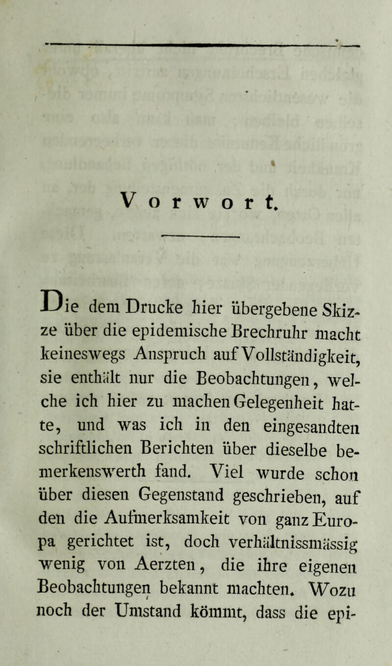 « Vorwort. JJie dem Drucke hier übergebene Skiz¬ ze über die epidemische Brechruhr macht keineswegs Anspruch auf Vollständigkeit, sie enthält nur die Beobachtungen, wel¬ che ich hier zu machen Gelegenheit hat¬ te, und was ich in den eingesandten schriftlichen Berichten über dieselbe be- merkenswerth fand. Viel wurde schon über diesen Gegenstand geschrieben, auf den die Aufmerksamkeit von ganz Euro¬ pa gerichtet ist, doch verhältnissmässig wenig von Aerzten, die ihre eigenen Beobachtungen bekannt machten. Wozu noch der Umstand kömmt, dass die epi-