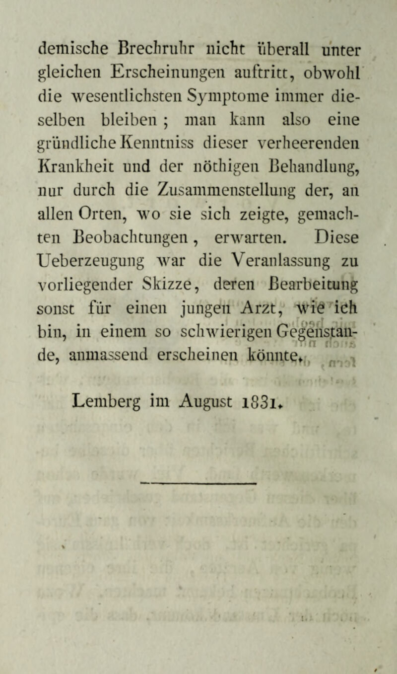 demische Brechruhr nicht überall unter gleichen Erscheinungen auftritt, obwohl die wesentlichsten Symptome immer die¬ selben bleiben ; man kann also eine gründliche Kenntniss dieser verheerenden Krankheit und der nöthigen Behandlung, nur durch die Zusammenstellung der, an allen Orten, wo sie sich zeigte, gemach¬ ten Beobachtungen, erwarten. Diese Ueberzeugung war die Veranlassung zu vorliegender Skizze, deren Bearbeitung sonst für einen jungen Arzt, wie ich bin, in einem so schwierigen Gegenstan- .  r n fh 's de, anmassend erscheinen könnte* Lemberg im August i83i*