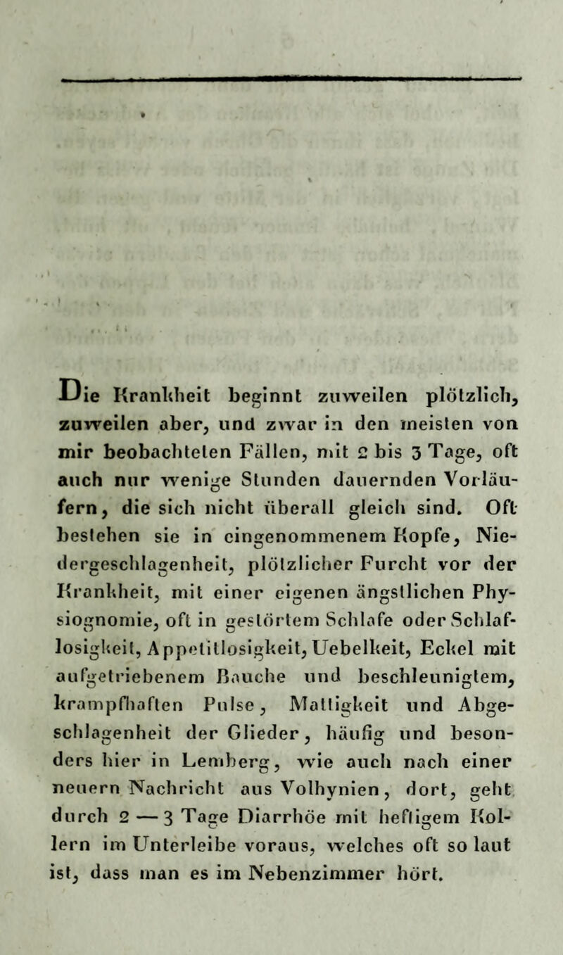 JJie Krankheit beginnt zuweilen plötzlich, zuweilen aber, und zwar in den meisten von mir beobachteten Fällen, mit 2 bis 3 Tage, oft auch nur wenige Stunden dauernden Vorläu¬ fern, die sich nicht überall gleich sind. Oft bestehen sie in eingenommenem Kopfe, Nie¬ dergeschlagenheit, plötzlicher Furcht vor der Krankheit, mit einer eigenen ängstlichen Phy¬ siognomie, oft in gestörtem Schlafe oder Schlaf¬ losigkeit, Appetitlosigkeit,Uebelkeit, Eckel mit aufgetriebenem Bauche und beschleunigtem, krampfhaften Pulse, Mattigkeit und Abge- schlagenheit der Glieder, häufig und beson¬ ders hier in Lemberg, wie auch nach einer neuern Nachricht aus Volhynien, dort, geht durch 2—3 Taae Diarrhöe mit heflisrem Kol- lern im Unterleibe voraus, welches oft so laut ist, dass man es im Nebenzimmer hört.