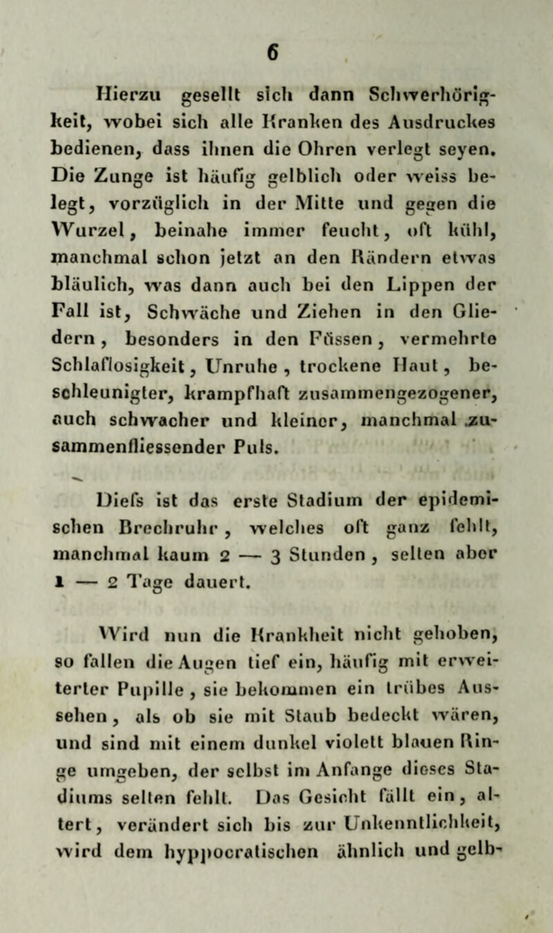Hierzu gesellt sich dann Schwerhörig¬ keit, wobei sich alle Kranken des Ausdruckes bedienen, dass ihnen die Ohren verlegt seyen. Die Zunge ist häufig gelblich oder weis» be¬ legt, vorzüglich in der Mitte und gegen die Wurzel, beinahe immer feucht, oft kühl, manchmal schon jetzt an den Rändern etwas bläulich, was dann auch bei den Lippen der Fall ist, Schwäche und Ziehen in den Glie¬ dern , besonders in den Füssen, vermehrte Schlaflosigkeit, Unruhe, trockene Haut, be¬ schleunigter, krampfhaft zusammengezogener, auch schwacher und kleiner, manchmal .zu- sammenfliessender Puls. Diefs ist das erste Stadium der epidemi¬ schen Drechruhr , welches oft ganz fehlt, manchmal kaum 2 — 3 Stunden , selten aber 1 — 2 Tage dauert. Wird nun die Krankheit nicht gehoben, so fallen die Augen tief ein, häufig mit erwei¬ terter Pupille , sie bekommen ein trübes Aus¬ sehen , als ob sie mit Staub bedeckt wären, und sind mit einem dunkel violett blauen Rin¬ ge umgeben, der selbst im Anfänge dieses Sta¬ diums selten fehlt. Das Gesicht fällt ein, al¬ tert, verändert sich bis zur Unkenntlichkeit, wird dem hyppocralischcn ähnlich und gelb-