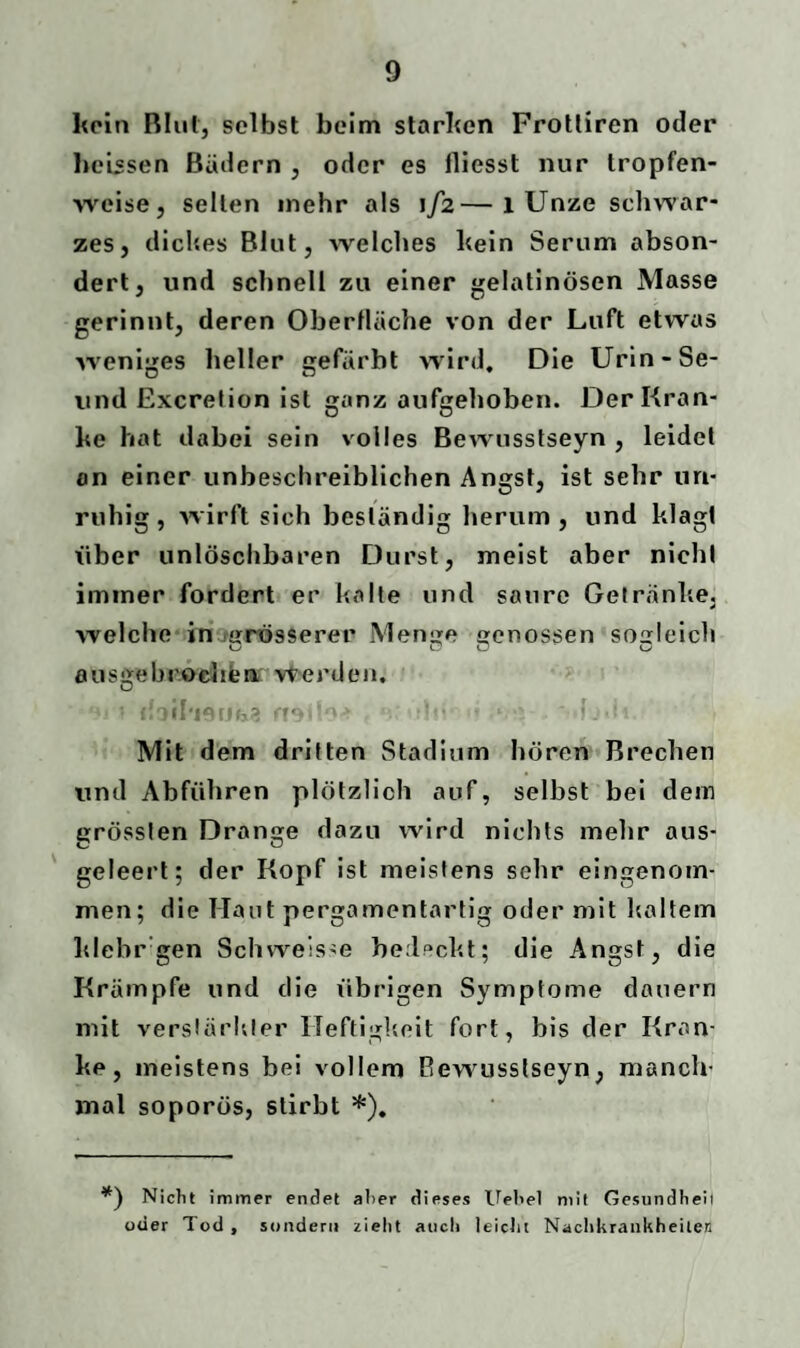 kein Blut, selbst beim starken Frotliren oder heissen Bädern , oder es fliesst nur tropfen¬ weise, selten inehr als 1/2—1 Unze schwar¬ zes, dickes Blut, welches kein Serum abson¬ dert, und schnell zu einer gelatinösen Masse gerinnt, deren Oberfläche von der Luft etwas weniges heller gefärbt wird. Die Urin-Se- und Excretion ist ganz aufgehoben. Der Kran¬ ke hat dabei sein volles Bewusstseyn , leidet an einer unbeschreiblichen Angst, ist sehr un¬ ruhig, wirft sich beständig herum, und klagt über unlöschbaren Durst, meist aber nicht immer fordert er kalte und saure Getränke, welche in (grösserer Menge genossen sogleich ousgebrochen werden, D ; doif'ieijfei} v •>'. ■ .» ■ f J■: 1 Mit dem dritten Stadium hören Brechen und Abführen plötzlich auf, selbst bei dem grössten Drange dazu wird nichts mehr aus¬ geleert; der Kopf ist meistens sehr eingenom¬ men; die Haut pergamentartig oder mit kaltem klebr gen Sch weis-e bedeckt; die Angst, die Krämpfe und die übrigen Symptome dauern mit verstärkter Heftigkeit fort, bis der Kran¬ ke, meistens bei vollem Bewusstseyn, manch¬ mal soporös, stirbt *). Nicht immer endet alter dieses Uehel mit Gesundheit oder Tod , sondern zieht auch leicht Nachkrankheilen