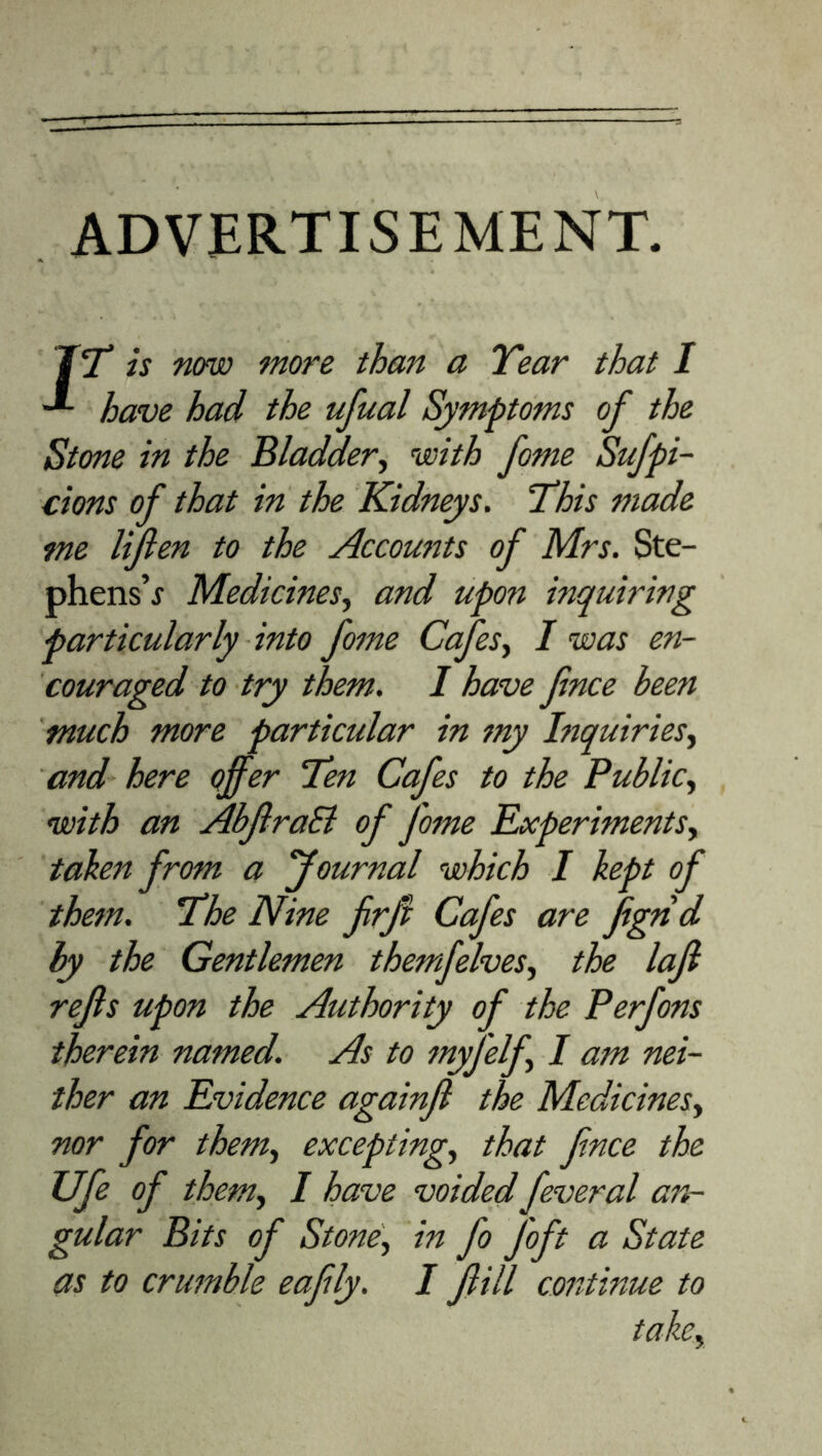 ADVERTISEMENT. IT is now more than a Tear that I **- have had the ufual Symptoms of the Stone in the Bladder, with fome Sufpi- cions of that in the Kidneys. This made me lifien to the Accounts of Mrs. Ste- phens’f Medicines, and upon inquiring particularly into fome Cafes, I was en- couraged to try them. I have fince been much more particular in my Inquiries, and here offer Ten Cafes to the Public, with an AbJlraB of fome Experiments, taken from a Journal which I kept of them. The Nine frfi Cafes are fignd by the Gentlemen themfelves, the lajl rejls upon the Authority of the Perfons therein named. As to myfelf, I am nei- ther an Evidence againjl the Medicines, nor for them, excepting, that fnce the Ufe of them, I have voided feveral an- gular Bits of Stone, in fo J'oft a State as to crumble eafly. I fill continue to take.