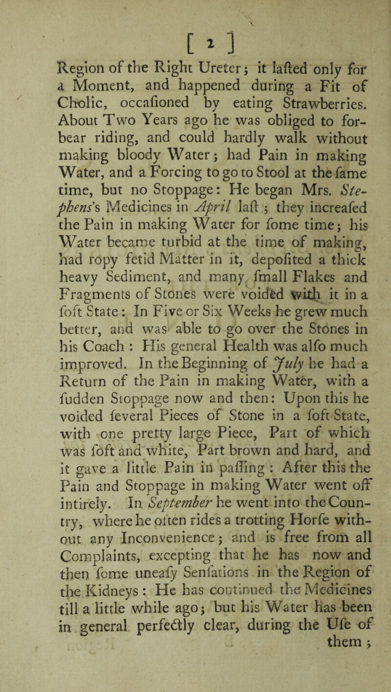 Region of the Right Ureter; it Iafted only for a Moment, and happened during a Fit of Cholic, occafioned by eating Strawberries. About Two Years ago he was obliged to for- bear riding, and could hardly walk without making bloody Water; had Pain in making Water, and a Forcing to go to Stool at the fame time, but no Stoppage: He began Mrs. Ste- phens's Medicines in April laft , they increafed the Pain in making Water for fome time; his Water became turbid at the time of making, had ropy fetid Matter in it, depofited a thick heavy Sediment, and many, fmall Flakes and Fragments of Stones were voided ‘with it in a foft State: In Five or Six Weeks he grew much better, and was able to go over the Stones in his Coach : Flis general Health was alfo much improved. In the Beginning of July he had a Return of the Pain in making Water, with a fudden Stoppage now and then: Upon this he voided feveral Pieces of Stone in a foft State, with one pretty large Piece, Part of which was fdft and white, Part brown and hard, and it gave a little Pain in paffing : After this the Pain and Stoppage in making Water went off intirely. In September he went into the Coun- try, where he often rides a trotting Horfe with- out any Inconvenience; and is free from all Complaints, excepting that he has now and then feme uneafy Senfations in the Region of the Kidneys : He has continued the Medicines till a little while ago; but his Water has been in general perfectly clear, during the Ufe of them ;