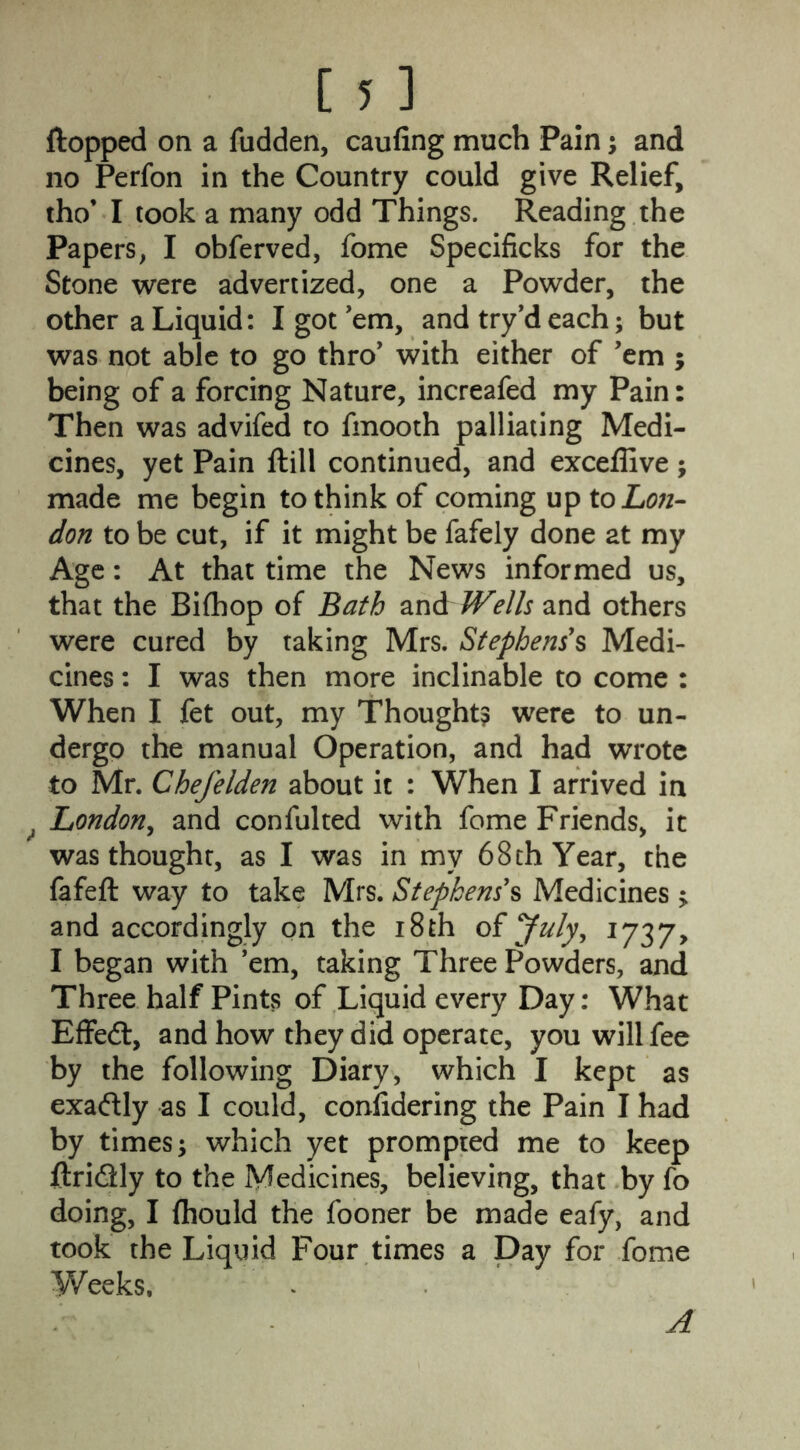 flopped on a fudden, caufing much Pain; and no Perfon in the Country could give Relief, tho* I took a many odd Things. Reading the Papers, I obferved, fome Specificks for the Stone were advertized, one a Powder, the other a Liquid: I got 'em, and try’d each; but was not able to go thro' with either of ’em ; being of a forcing Nature, increafed my Pain: Then was advifed to fmooth palliating Medi- cines, yet Pain ftill continued, and exceffive ; made me begin to think of coming up to Lon- don to be cut, if it might be fafely done at my Age: At that time the News informed us, that the Bifhop of Bath and Wells and others were cured by taking Mrs. Stephens s Medi- cines : I was then more inclinable to come : When I fet out, my Thought? were to un- dergo the manual Operation, and had wrote to Mr. Chefelden about it : When I arrived in London, and confulted with fome Friends, it was thought, as I was in my 68 th Year, the fafeft way to take Mrs. Stephens's Medicines > and accordingly on the 18th of July, 1737, I began with ’em, taking Three Powders, and Three half Pints of Liquid every Day: What Effect, and how they did operate, you will fee by the following Diary, which I kept as exactly as I could, confidering the Pain I had by times; which yet prompted me to keep ftri&ly to the Medicines, believing, that by fo doing, I (hould the fooner be made eafy, and took the Liquid Four times a Day for fome Weeks. A