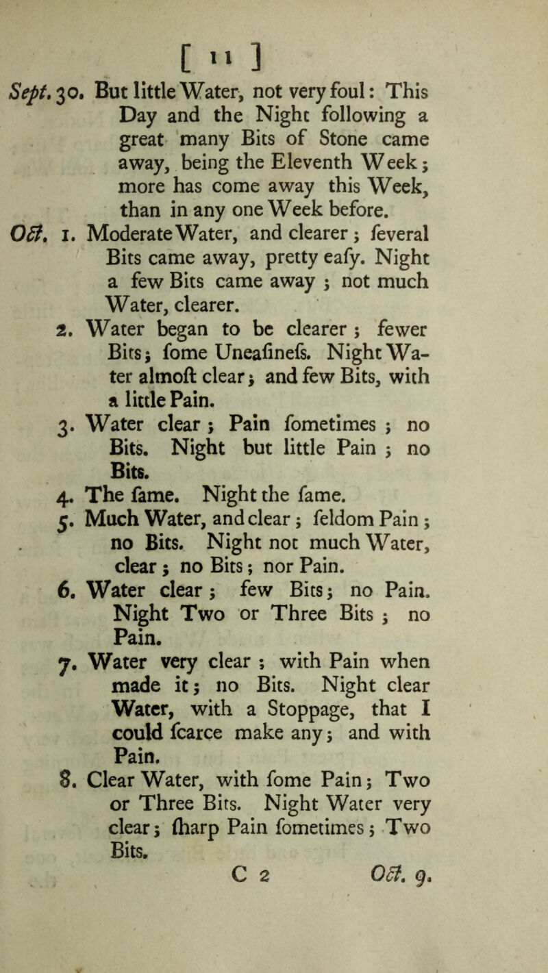 [ >• ] Sept. 30. But little Water, not very foul: This Day and the Night following a great many Bits of Stone came away, being the Eleventh W eek; more has come away this Week, than in any one Week before. Oft. l. Moderate Water, and clearer; feveral Bits came away, pretty eafy. Night a few Bits came away ; not much Water, clearer. 2. Water began to be clearer ; fewer Bits; fome Uneafinefs. Night Wa- ter almoft clear; and few Bits, with a little Pain. 3. Water clear ; Pain fometimes ; no Bits, Night but little Pain ; no Bits. 4. The fame. Night the fame. 5. Much Water, and clear; feldom Pain; no Bits. Night not much Water, clear; no Bits; nor Pain. 6. Water clear; few Bits; no Pain. Night Two or Three Bits ; no Pain. 7. Water very clear ; with Pain when made it; no Bits. Night clear Water, with a Stoppage, that I could fcarce make any; and with Pain, 8. ClearWater, with fome Pain; Two or Three Bits. Night Water very clear; (harp Pain fometimes; Two Bits. C 2 Oft. g.