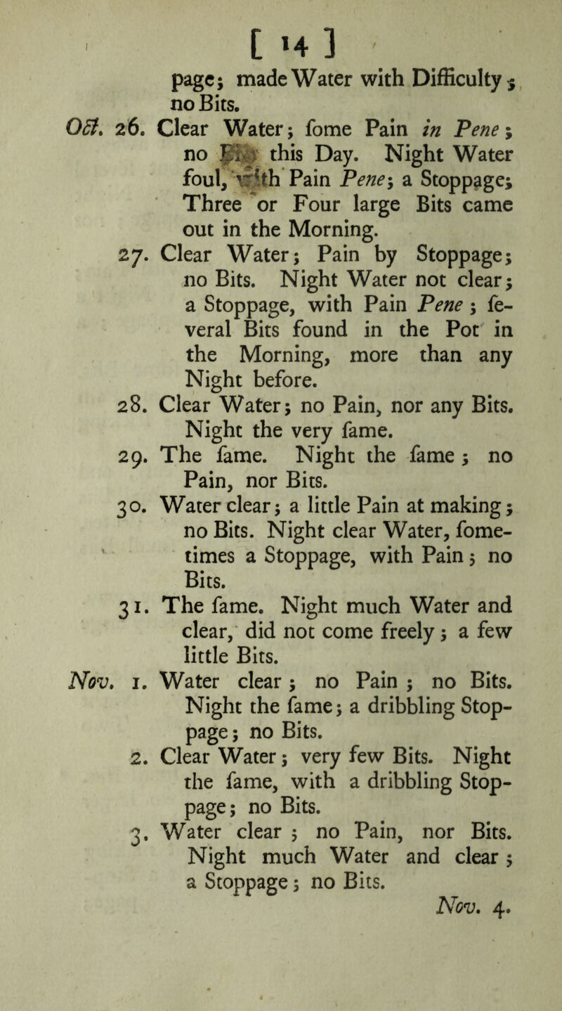 I [ »4 ] page; made Water with Difficulty 5 no Bits. 05i, 26. Clear Water; fome Pain in Pene\ no Jf&y this Day. Night Water foul, with Pain Pene-y a Stoppage; Three or Four large Bits came out in the Morning. 27. Clear Water; Pain by Stoppage; no Bits. Night Water not clear; a Stoppage, with Pain Pene; fe- veral Bits found in the Pot in the Morning, more than any Night before. 28. Clear Water; no Pain, nor any Bits. Night the very fame. 29. The fame. Night the fame ; no Pain, nor Bits. 30. Water clear; a little Pain at making; no Bits. Night clear Water, fome- times a Stoppage, with Pain; no Bits. 31. The fame. Night much Water and clear, did not come freely; a few little Bits. Nov, 1. Water clear; no Pain ; no Bits. Night the fame; a dribbling Stop- page ; no Bits. 2. Clear Water; very few Bits. Night the fame, with a dribbling Stop- page; no Bits. 3. Water clear 5 no Pain, nor Bits. Night much Water and clear ; a Stoppage; no Bits.