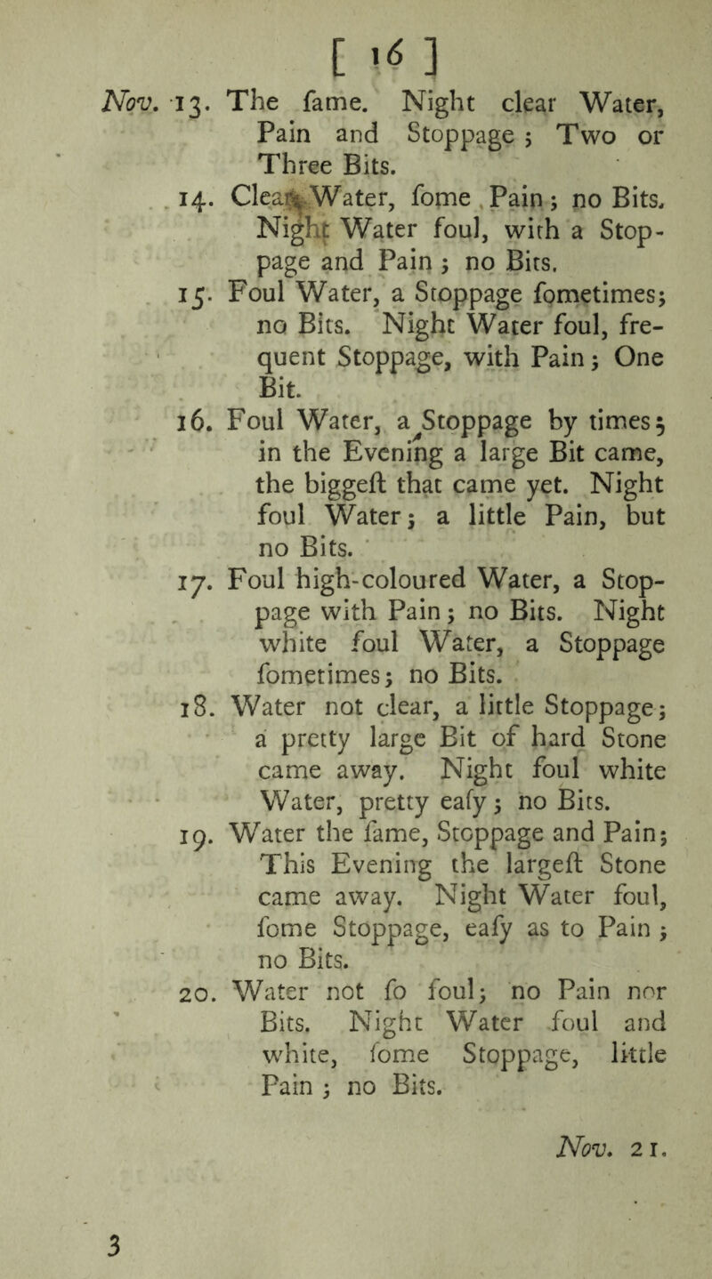 Nov. 13. The fame. Night clear Water, Pain and Stoppage 5 Two or Three Bits. 14. Cleai% Water, fome Pain ; no Bits, Night Water foul, with a Stop- page and Pain ; no Bits. 15. Foul Water, a Stoppage fometimes; no Bits. Night Water foul, fre- quent Stoppage, with Pain; One Bit. 16. Foul Water, a Stoppage by times 5 in the Evening a large Bit came, the biggeft that came yet. Night foul Water: a little Pain, but no Bits. 17. Foul high-coloured Water, a Stop- page with Pain ; no Bits. Night white foul Water, a Stoppage fometimes; no Bits. 18. Water not clear, a little Stoppage; a pretty large Bit of hard Stone came away. Night foul white Water, pretty eafy; no Bits. 19. Water the fame, Stoppage and Pain; This Evening the largeft Stone came away. Night Water foul, fome Stoppage, eafy as to Pain ; no Bits. 20. Water not fo foul; no Pain nor Bits. Night Water foul and white, fome Stoppage, little Pain ; no Bits. Nov. 21. 3