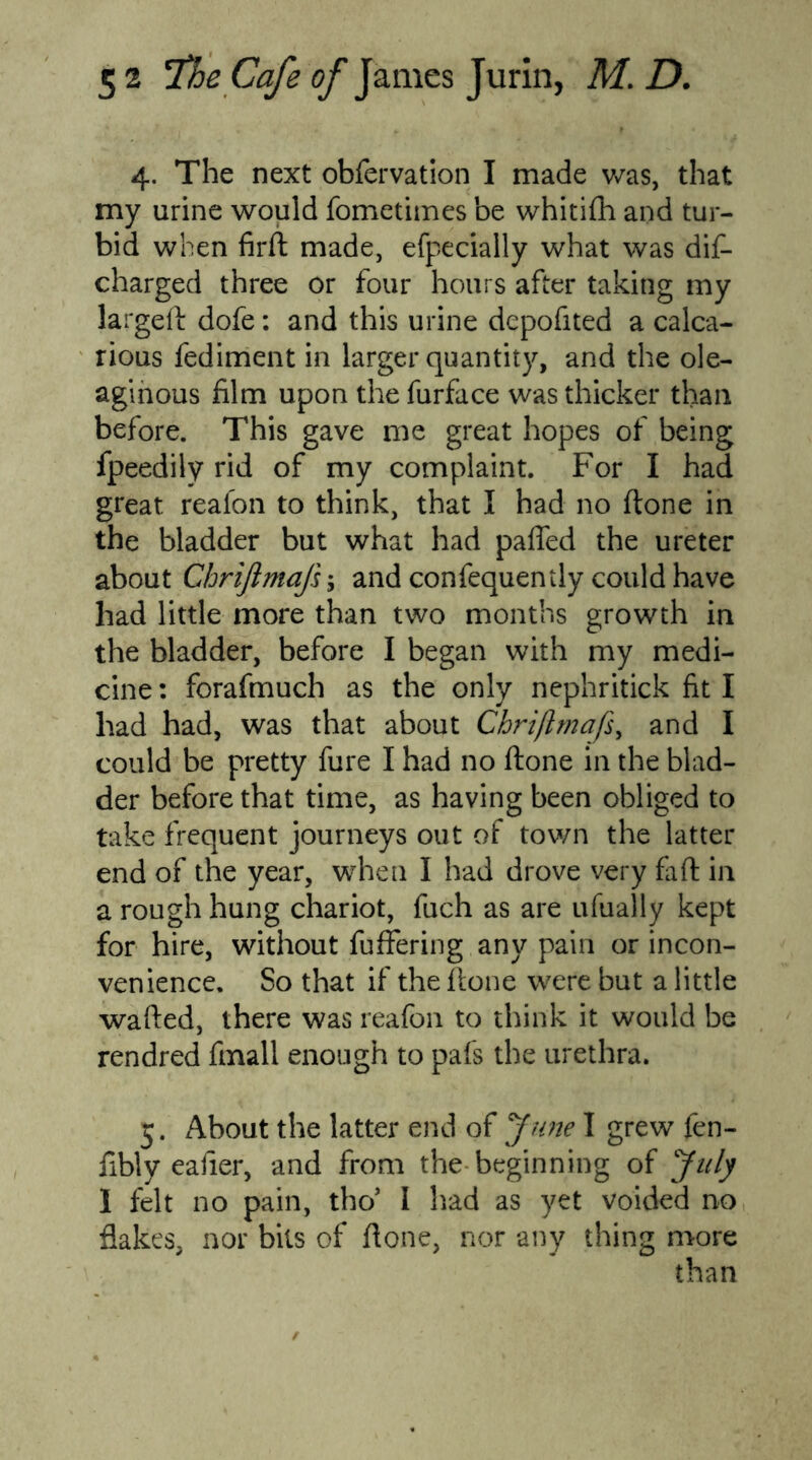 4. The next obfervation I made was, that my urine would fometimes be whitifh and tur- bid when firft made, efpecially what was dis- charged three or four hours after taking my largeft dofe: and this urine depofited a calca- rious fediment in larger quantity, and the ole- aginous film upon the furface was thicker than before. This gave me great hopes of being fpeedily rid of my complaint. For I had great reafon to think, that I had no (tone in the bladder but what had pafled the ureter about Chriftmaji; and confequently could have had little more than two months growth in the bladder, before I began with my medi- cine: forafmuch as the only nephritick fit I had had, was that about Chriftmafs, and I could be pretty fure I had no ftone in the blad- der before that time, as having been obliged to take frequent journeys out of town the latter end of the year, when I had drove very fa ft in a rough hung chariot, fuch as are ufually kept for hire, without fuffering any pain or incon- venience. So that if the ftone were but a little wafted, there was reafon to think it would be rendred fmall enough to pafs the urethra. 5. About the latter end of Jime I grew fen- fibly eafier, and from the beginning of July I felt no pain, tho’ I had as yet voided no flakes, nor bits of ftone, nor any thing more than