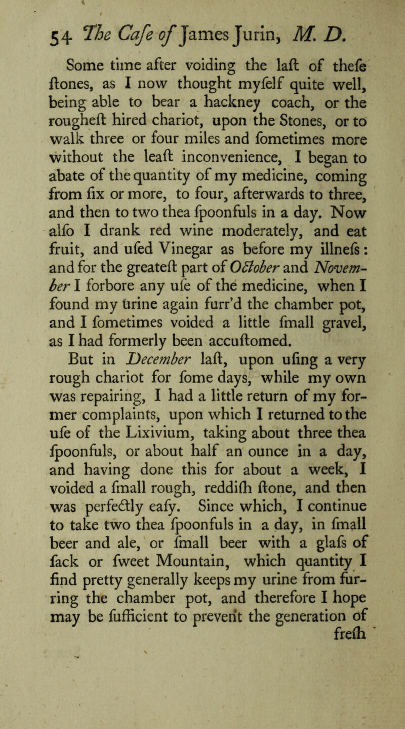 Some time after voiding the laft of thefe flones, as I now thought myfelf quite well, being able to bear a hackney coach, or the rougheft hired chariot, upon the Stones, or to walk three or four miles and fometimes more without the lead inconvenience, I began to abate of the quantity of my medicine, coming from fix or more, to four, afterwards to three, and then to two thea fpoonfuls in a day. Now alfo I drank red wine moderately, and eat fruit, and ufed Vinegar as before my illnefs: and for the greateft part of October and Novem- ber I forbore any ufe of the medicine, when I found my urine again furr’d the chamber pot, and I fometimes voided a little fmall gravel, as I had formerly been accuftomed. But in December laft, upon ufing a very rough chariot for fome days, while my own was repairing, I had a little return of my for- mer complaints, upon which I returned to the ufe of the Lixivium, taking about three thea lpoonfuls, or about half an ounce in a day, and having done this for about a week, I voided a fmall rough, reddifh ftone, and then was perfectly eafy. Since which, I continue to take two thea fpoonfuls in a day, in fmall beer and ale, or fmall beer with a glafs of fack or fweet Mountain, which quantity I find pretty generally keeps my urine from fur- ring the chamber pot, and therefore I hope may be fufficient to prevent the generation of frelh