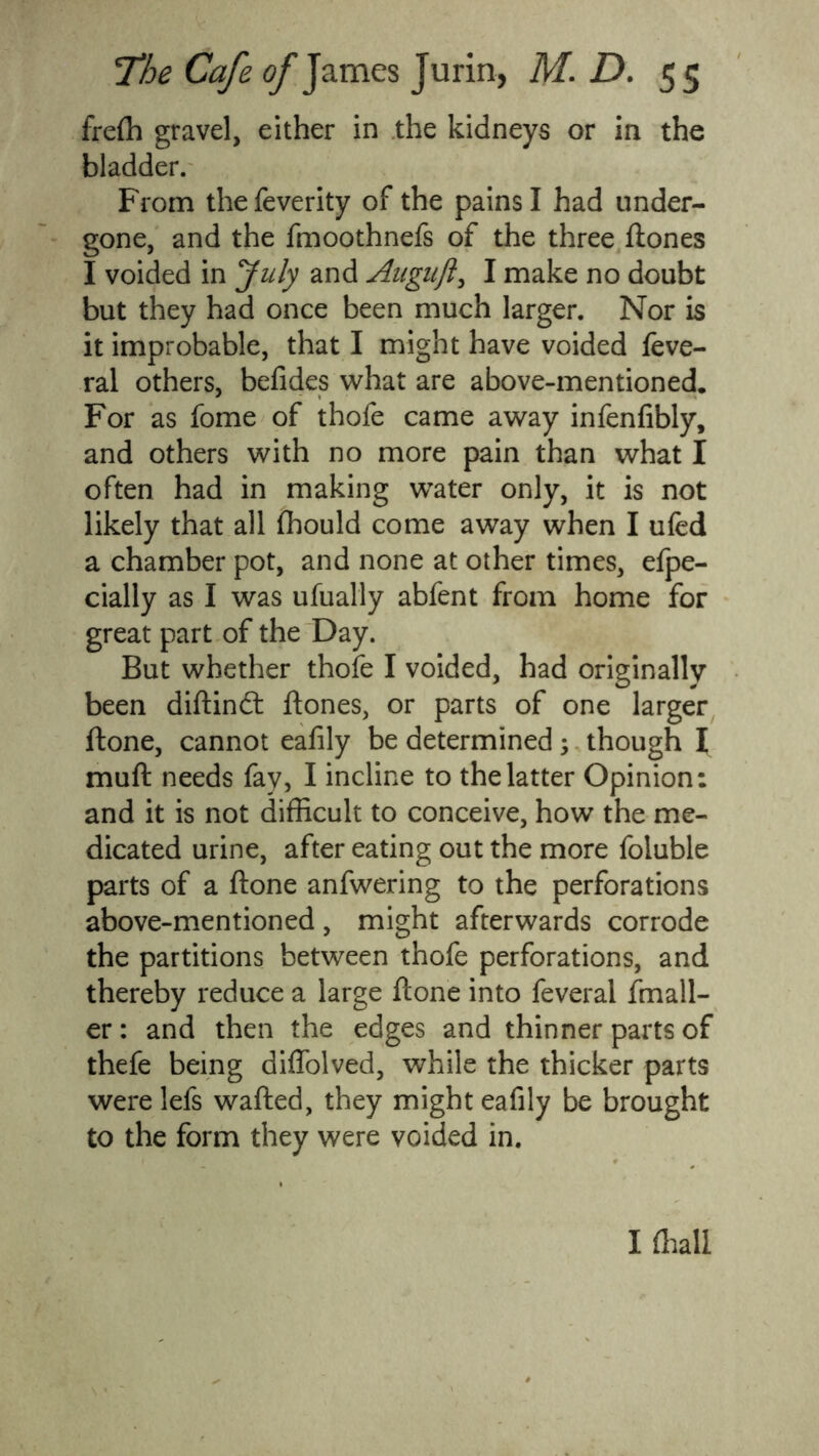 frefli gravel, either in the kidneys or in the bladder. From thefeverity of the pains I had under- gone, and the fmoothnefs of the three Hones I voided in July and Augiift, I make no doubt but they had once been much larger. Nor is it improbable, that I might have voided feve- ral others, befides what are above-mentioned. For as fome of thofe came away infenfibly, and others with no more pain than what I often had in making water only, it is not likely that all fhould come away when I ufed a chamber pot, and none at other times, efpe- cially as I was ufually abfent from home for great part of the Day. But whether thofe I voided, had originally been diflindt Hones, or parts of one larger Hone, cannot eafily be determined; though I mufl needs fay, I incline to the latter Opinion: and it is not difficult to conceive, how the me- dicated urine, after eating out the more foluble parts of a Hone anfwering to the perforations above-mentioned, might afterwards corrode the partitions between thofe perforations, and thereby reduce a large Hone into feveral fmall- er: and then the edges and thinner parts of thefe being diffolved, while the thicker parts were lefs wafled, they might eafily be brought to the form they were voided in. I fhall