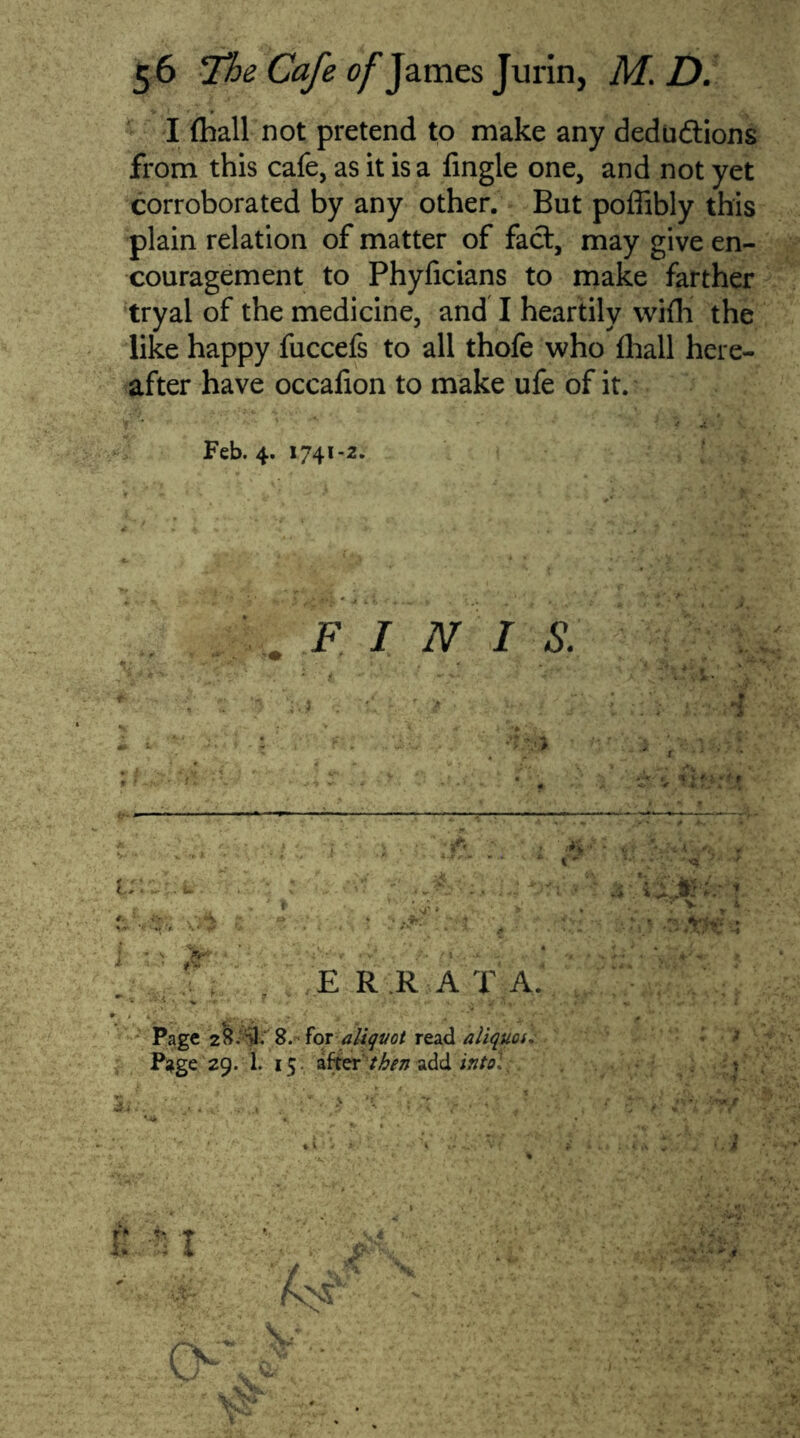 I fhall not pretend to make any dedudtions from this cafe, as it is a Tingle one, and not yet corroborated by any other. But poffibly this plain relation of matter of fact, may give en- couragement to Phyficians to make farther tryal of the medicine, and I heartily wifh the like happy fuccefs to all thofe who fhall here- after have occafion to make ufe of it. Feb. 4. 1741 -2. F I N I S. i: E R R A T A. Page 2S.SI. 8. for aliquot read aliquot, P*ge 29. 1. 15 afterthen add into': 'Jfck V ; 'dr n ■* 1 6-^- hi