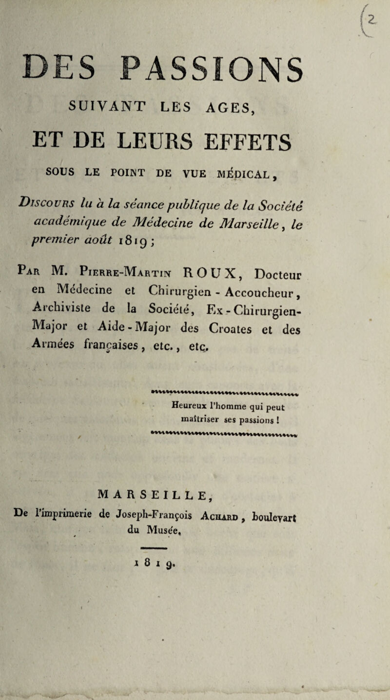 DES PASSIONS SUIVANT LES AGES, ET DE LEURS EFFETS SOUS LE POINT DE VUE MÉDICAL, Discours lu à la séance publique de la Société académique de Médecine de Marseille, le premier août 1819; Par M. Pierre-Martin ROUX, Docteur en Medecine et Chirurgien - Accoucheur, Archiviste de la Société, ExrChirurgien- Major et Aide-Major des Croates et des Armées françaises , etc., etc. Heureux l’homme qui peut maîtriser ses passions I MARSEILLE, * De 1 imprimerie de Joseph-François Achard , Louleyart du Muse'e, * . ”