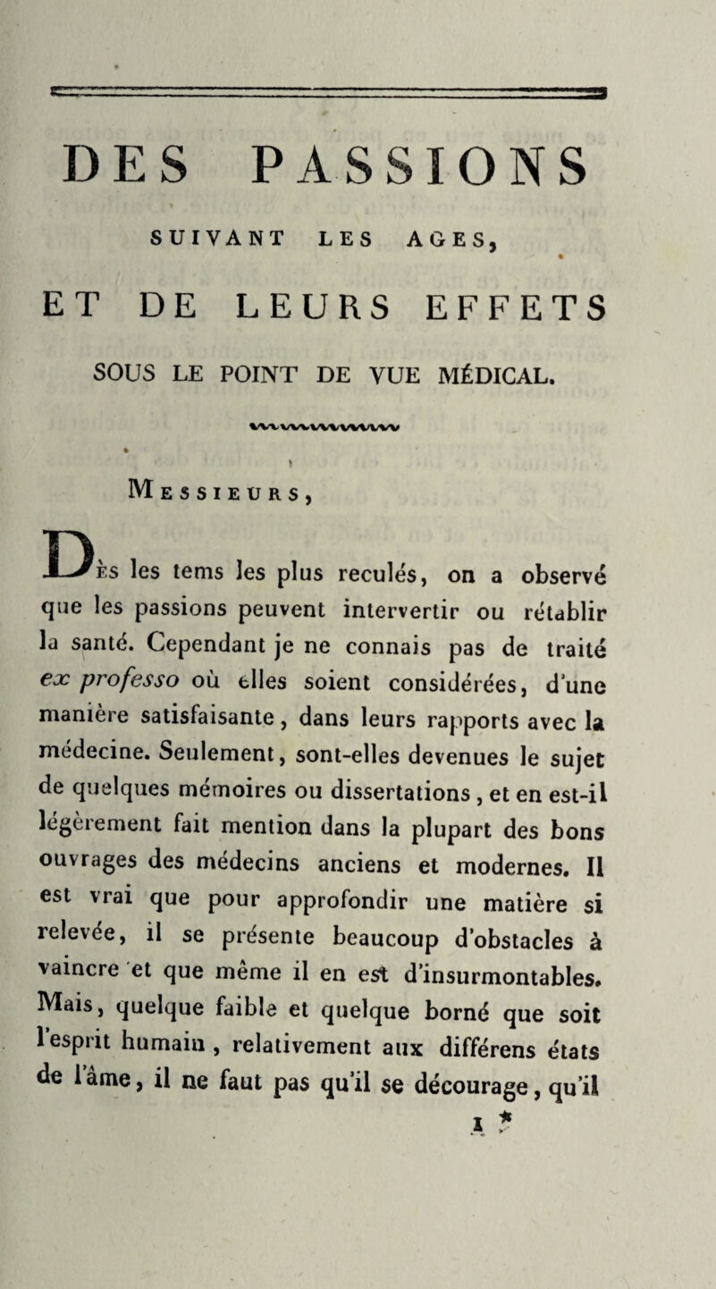 SUIVANT LES AGES, ET DE LEURS EFFETS SOUS LE POINT DE VUE MÉDICAL. IWWVWVX^VVW * . Messieurs, n X-^es les tems les plus reculés, on a observé que les passions peuvent intervertir ou rétablir la santé. Cependant je ne connais pas de traité ex professo où elles soient considérées, d une manière satisfaisante, dans leurs rapports avec la médecine. Seulement, sont-elles devenues le sujet de quelques mémoires ou dissertations , et en est-il légèrement fait mention dans la plupart des bons ouvrages des médecins anciens et modernes. Il est vrai que pour approfondir une matière si relevée, il se présente beaucoup d’obstacles à vaincre et que même il en est d’insurmontables. Mais, quelque faible et quelque borné que soit 1 esprit humain, relativement aux différons états de 1 âme, il ne faut pas qu’il se décourage, qu’il