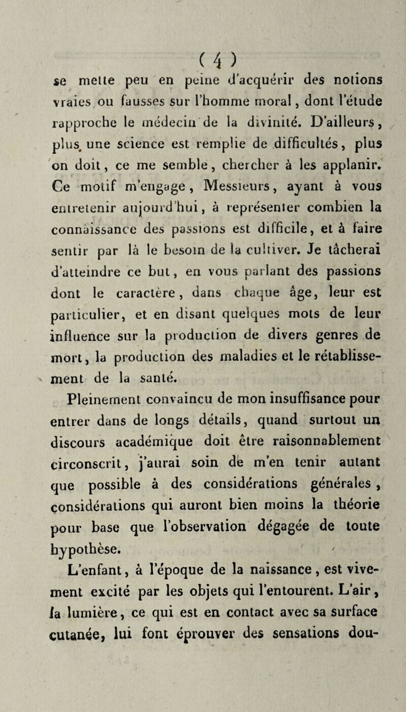 se mette peu en peine d’acquérir des notions vraies ou fausses sur l’homme moral, dont 1 etude rapproche le médecin de la divinité. D’ailleurs, plus, une science est remplie de difficultés, plus on doit, ce me semble, chercher à les applanir. Ce motif m’engage, Messieurs, ayant à vous entretenir aujourd’hui, à représenter combien la connaissance des passions est difficile, et à faire sentir par là le besoin de la cultiver. Je tâcherai d’atteindre ce but, en vous parlant des passions dont le caractère, dans chaque âge, leur est particulier, et en disant quelques mots de leur influence sur la production de divers genres de mort, la production des maladies et le rétablisse¬ ment de la santé. Pleinement convaincu de mon insuffisance pour entrer dans de longs détails, quand surtout un discours académique doit être raisonnablement circonscrit, j’aurai soin dé m’en tenir autant que possible à des considérations générales , considérations qui auront bien moins la théorie pour base que l’observation dégagée de toute hypothèse. L’enfant, à l’époque de la naissance, est vive¬ ment excité par les objets qui l’entourent. L’air, la lumière, ce qui est en contact avec sa surface cutanée, lui font éprouver des sensations dou-