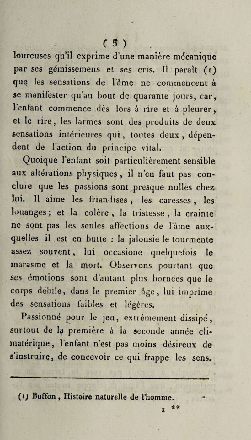 loureuses qu’il exprime d’une manière mécanique par ses gémissemens et ses cris. Il paraît (r) que les sensations de l ame ne commencent à se manifester qu’au bout de quarante jours, car, 1 enfant commence dès lors à rire et à pleurer, et le rire, les larmes sont des produits de deux sensations intérieures qui, toutes deux , dépen¬ dent de l'action du principe vital. Quoique l’enfant soit particulièrement sensible aux altérations physiques , il n’en faut pas con¬ clure que les passions sont presque nulles chez lui. Il aime les friandises , les caresses , les louanges; et la colère, la tristesse, la crainte ne sont pas les seules affections de l aine aux¬ quelles il est en butte ; la jalousie le tourmente assez souvent, lui occasione quelquefois le marasme et la mort. Observons pourtant que scs émotions sont d’autant plus bornées que le corps débile, dans le premier âge, lui imprime des sensations faibles et légères. Passionné pour le jeu, extrêmement dissipé, surtout de 1$ première à la seconde année cli¬ matérique, l’enlant n’est pas moins désireux de s instruire, de concevoir ce qui frappe les sens. (rj Buffon, Histoire naturelle de l’homme. ** I