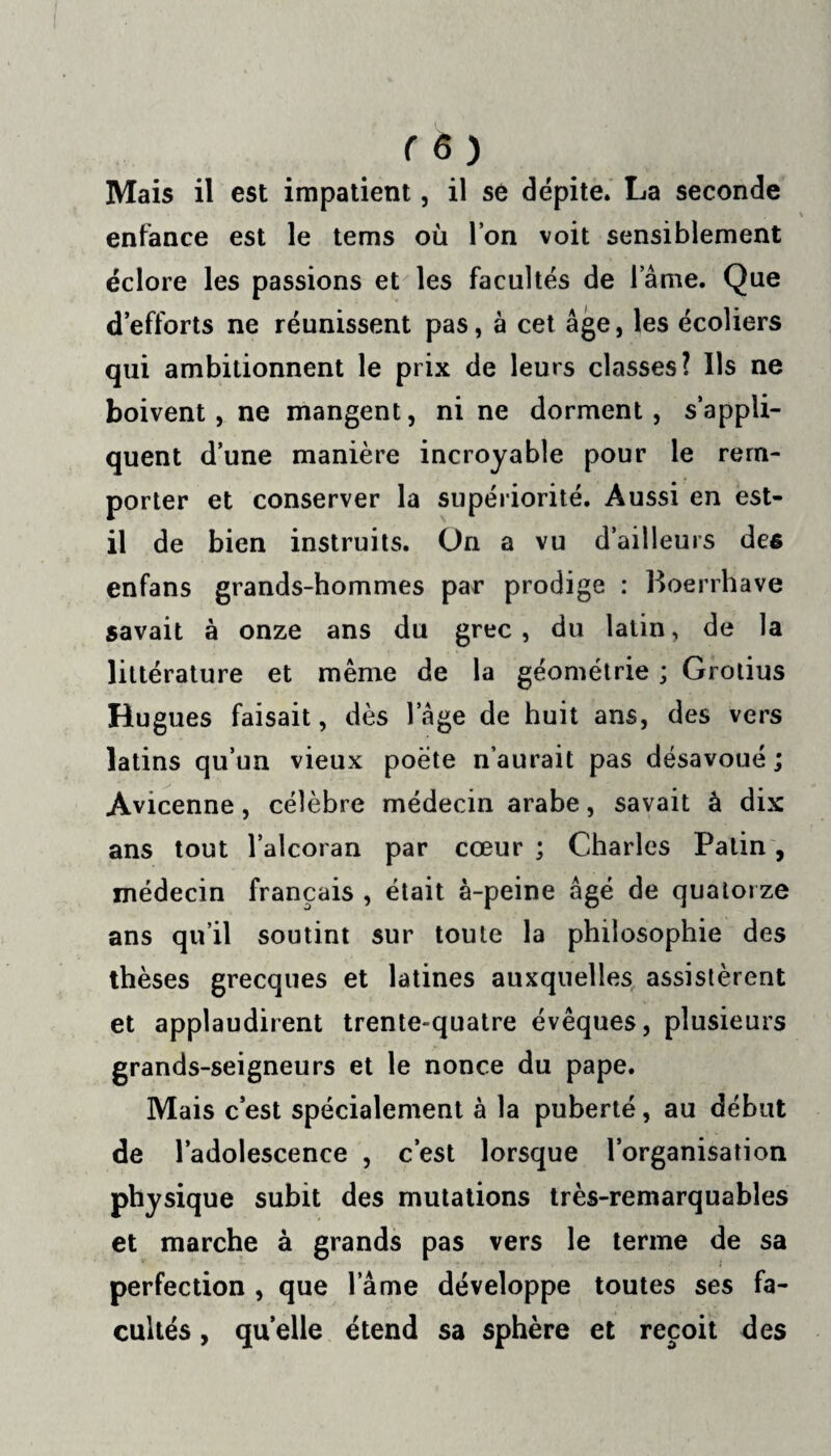 Mais il est impatient, il se dépite. La seconde enfance est le tems où l’on voit sensiblement éclore les passions et les facultés de lame. Que d’efforts ne réunissent pas, à cet âge, les écoliers qui ambitionnent le prix de leurs classes? Ils ne boivent, ne mangent, ni ne dorment, s’appli¬ quent d’une manière incroyable pour le rem¬ porter et conserver la supériorité. Aussi en est- il de bien instruits. On a vu d’ailleurs des enfans grands-hommes par prodige : Boerrhave savait à onze ans du grec, du latin, de la littérature et même de la géométrie ; Grotius Hugues faisait, dès l’âge de huit ans, des vers latins qu’un vieux poète n’aurait pas désavoué ; Avicenne, célèbre médecin arabe, savait à dix ans tout l’alcoran par cœur ; Charles Patin, médecin français , était à-peine âgé de quatorze ans qu’il soutint sur toute la philosophie des thèses grecques et latines auxquelles assistèrent et applaudirent trente-quatre évêques, plusieurs grands-seigneurs et le nonce du pape. Mais c’est spécialement à la puberté, au début de l’adolescence , c’est lorsque l’organisation physique subit des mutations très-remarquables et marche à grands pas vers le terme de sa perfection , que l ame développe toutes ses fa¬ cultés , quelle étend sa sphère et reçoit des